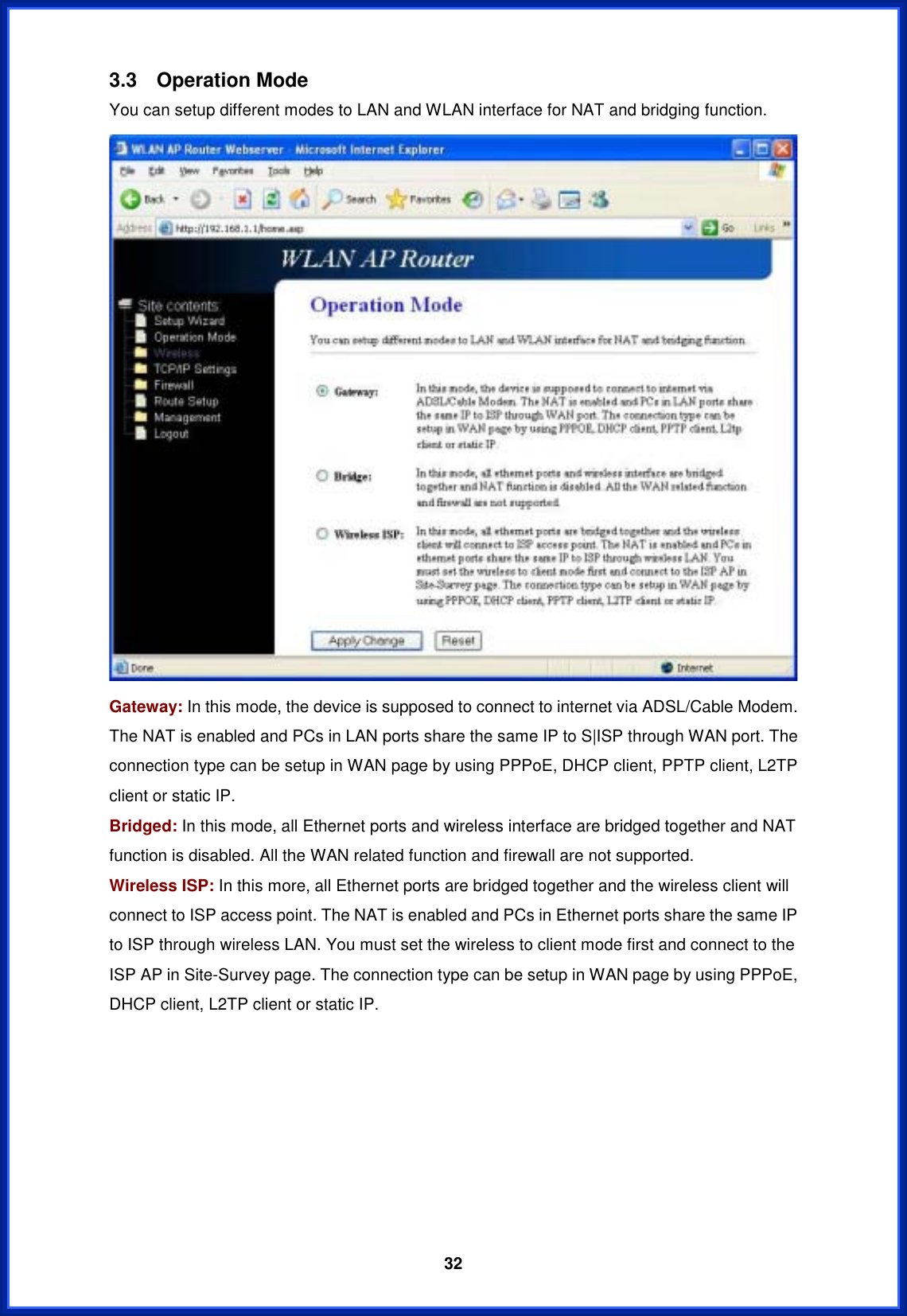  323.3 Operation Mode You can setup different modes to LAN and WLAN interface for NAT and bridging function. Gateway: In this mode, the device is supposed to connect to internet via ADSL/Cable Modem. The NAT is enabled and PCs in LAN ports share the same IP to S|ISP through WAN port. The connection type can be setup in WAN page by using PPPoE, DHCP client, PPTP client, L2TP client or static IP.   Bridged: In this mode, all Ethernet ports and wireless interface are bridged together and NAT function is disabled. All the WAN related function and firewall are not supported. Wireless ISP: In this more, all Ethernet ports are bridged together and the wireless client will connect to ISP access point. The NAT is enabled and PCs in Ethernet ports share the same IP to ISP through wireless LAN. You must set the wireless to client mode first and connect to the ISP AP in Site-Survey page. The connection type can be setup in WAN page by using PPPoE, DHCP client, L2TP client or static IP. 