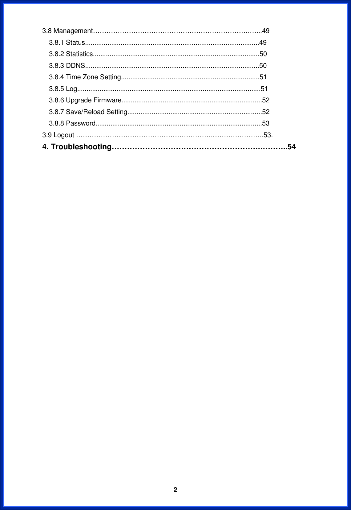  23.8 Management…………………………………………………………….…...49 3.8.1 Status.............................................................................................49 3.8.2 Statistics.........................................................................................50 3.8.3 DDNS.............................................................................................50 3.8.4 Time Zone Setting..........................................................................51 3.8.5 Log..................................................................................................51 3.8.6 Upgrade Firmware...........................................................................52 3.8.7 Save/Reload Setting........................................................................52 3.8.8 Password.........................................................................................53 3.9 Logout …………………………………………………….…………………..53. 4. Troubleshooting………………………………………………….………..54 