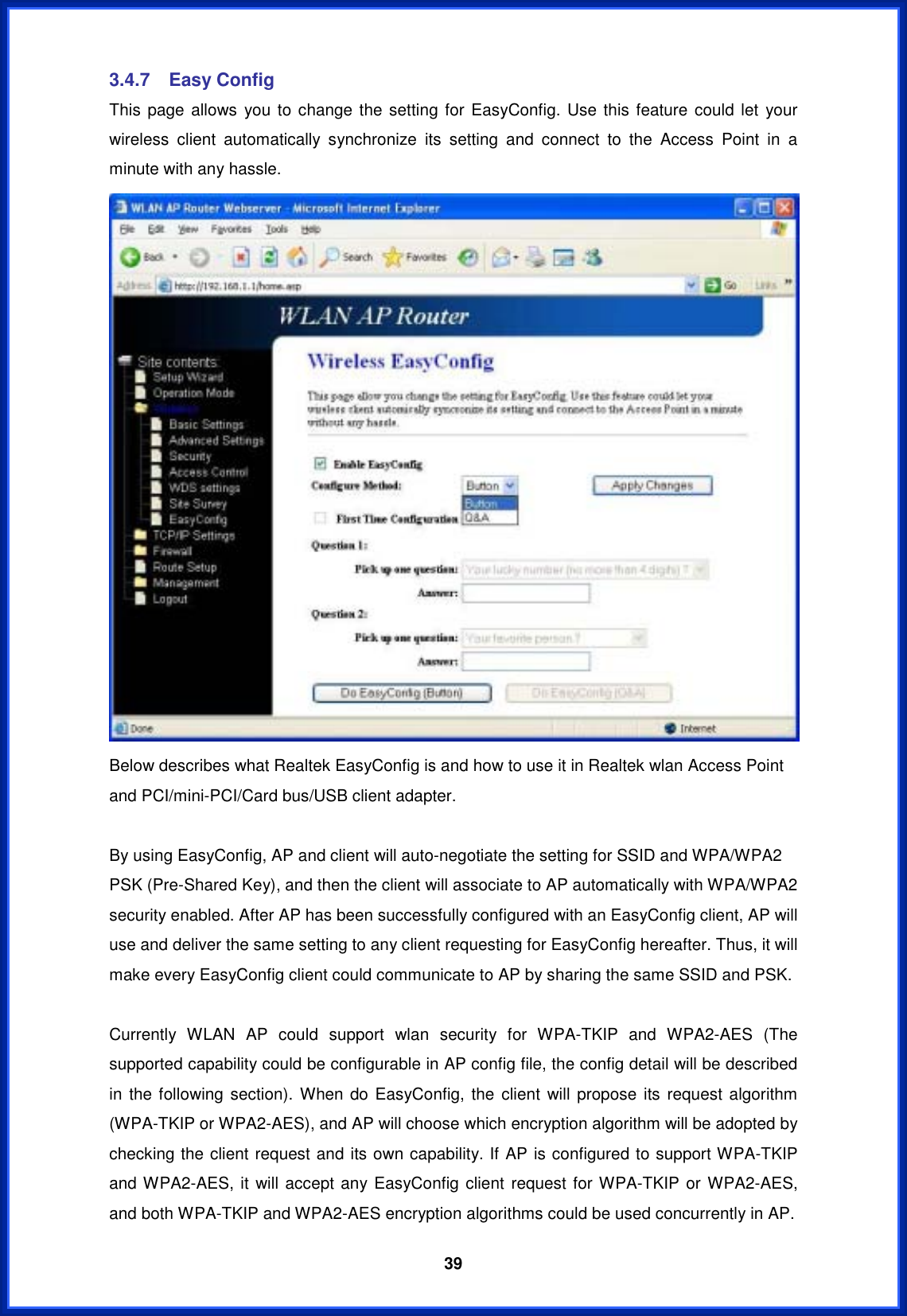  393.4.7 Easy Config This page allows you to change the setting for EasyConfig. Use this feature could let your wireless client automatically synchronize its setting and connect to the Access Point in a minute with any hassle. Below describes what Realtek EasyConfig is and how to use it in Realtek wlan Access Point and PCI/mini-PCI/Card bus/USB client adapter. By using EasyConfig, AP and client will auto-negotiate the setting for SSID and WPA/WPA2 PSK (Pre-Shared Key), and then the client will associate to AP automatically with WPA/WPA2 security enabled. After AP has been successfully configured with an EasyConfig client, AP will use and deliver the same setting to any client requesting for EasyConfig hereafter. Thus, it will make every EasyConfig client could communicate to AP by sharing the same SSID and PSK. Currently WLAN AP could support wlan security for WPA-TKIP and WPA2-AES (The supported capability could be configurable in AP config file, the config detail will be described in the following section). When do EasyConfig, the client will propose its request algorithm (WPA-TKIP or WPA2-AES), and AP will choose which encryption algorithm will be adopted by checking the client request and its own capability. If AP is configured to support WPA-TKIP and WPA2-AES, it will accept any EasyConfig client request for WPA-TKIP or WPA2-AES, and both WPA-TKIP and WPA2-AES encryption algorithms could be used concurrently in AP. 