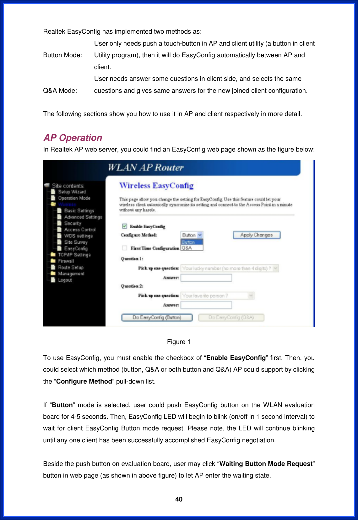  40Realtek EasyConfig has implemented two methods as: Button Mode: User only needs push a touch-button in AP and client utility (a button in client Utility program), then it will do EasyConfig automatically between AP and client. Q&amp;A Mode: User needs answer some questions in client side, and selects the same questions and gives same answers for the new joined client configuration. The following sections show you how to use it in AP and client respectively in more detail. AP Operation In Realtek AP web server, you could find an EasyConfig web page shown as the figure below: Figure 1 To use EasyConfig, you must enable the checkbox of “Enable EasyConfig” first. Then, you could select which method (button, Q&amp;A or both button and Q&amp;A) AP could support by clicking the “Configure Method” pull-down list. If “Button” mode is selected, user could push EasyConfig button on the WLAN evaluation board for 4-5 seconds. Then, EasyConfig LED will begin to blink (on/off in 1 second interval) to wait for client EasyConfig Button mode request. Please note, the LED will continue blinking until any one client has been successfully accomplished EasyConfig negotiation. Beside the push button on evaluation board, user may click “Waiting Button Mode Request”button in web page (as shown in above figure) to let AP enter the waiting state. 