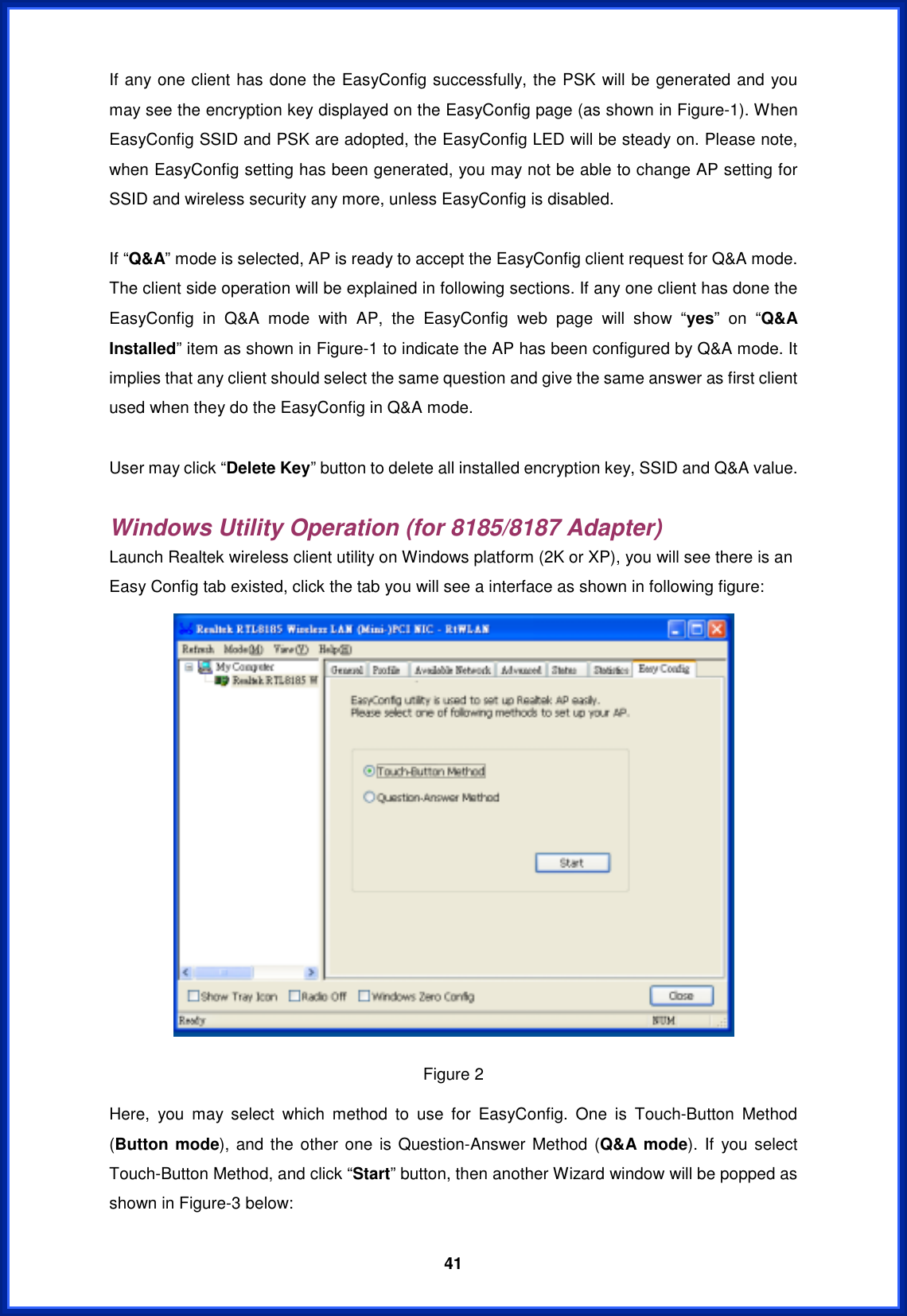  41If any one client has done the EasyConfig successfully, the PSK will be generated and you may see the encryption key displayed on the EasyConfig page (as shown in Figure-1). When EasyConfig SSID and PSK are adopted, the EasyConfig LED will be steady on. Please note, when EasyConfig setting has been generated, you may not be able to change AP setting for SSID and wireless security any more, unless EasyConfig is disabled. If “Q&amp;A” mode is selected, AP is ready to accept the EasyConfig client request for Q&amp;A mode. The client side operation will be explained in following sections. If any one client has done the EasyConfig in Q&amp;A mode with AP, the EasyConfig web page will show “yes” on “Q&amp;A Installed” item as shown in Figure-1 to indicate the AP has been configured by Q&amp;A mode. It implies that any client should select the same question and give the same answer as first client used when they do the EasyConfig in Q&amp;A mode. User may click “Delete Key” button to delete all installed encryption key, SSID and Q&amp;A value. Windows Utility Operation (for 8185/8187 Adapter) Launch Realtek wireless client utility on Windows platform (2K or XP), you will see there is an Easy Config tab existed, click the tab you will see a interface as shown in following figure: Figure 2 Here, you may select which method to use for EasyConfig. One is Touch-Button Method (Button mode), and the other one is Question-Answer Method (Q&amp;A mode). If you select Touch-Button Method, and click “Start” button, then another Wizard window will be popped as shown in Figure-3 below: 