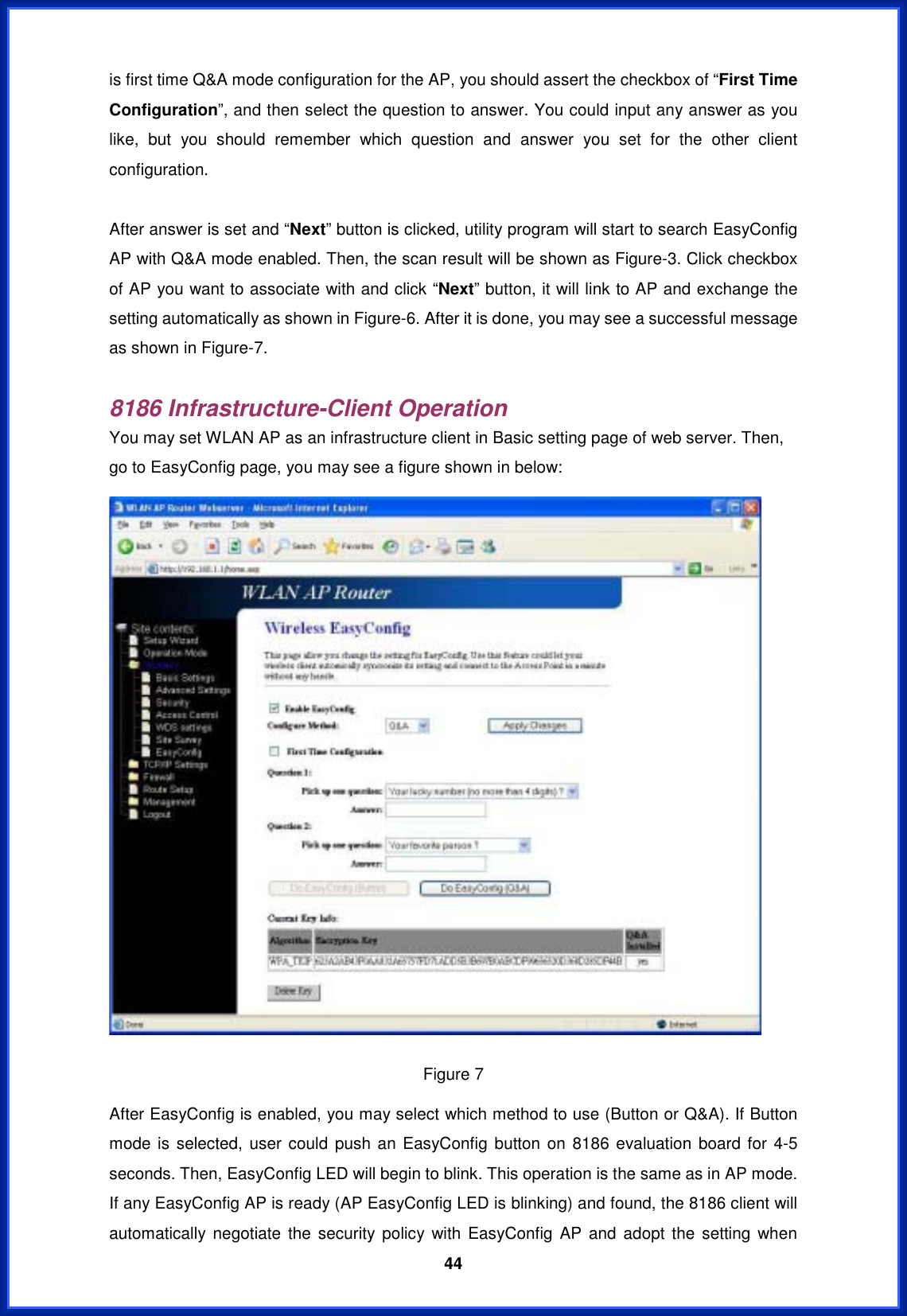  44is first time Q&amp;A mode configuration for the AP, you should assert the checkbox of “First Time Configuration”, and then select the question to answer. You could input any answer as you like, but you should remember which question and answer you set for the other client configuration. After answer is set and “Next” button is clicked, utility program will start to search EasyConfig AP with Q&amp;A mode enabled. Then, the scan result will be shown as Figure-3. Click checkbox of AP you want to associate with and click “Next” button, it will link to AP and exchange the setting automatically as shown in Figure-6. After it is done, you may see a successful message as shown in Figure-7. 8186 Infrastructure-Client OperationYou may set WLAN AP as an infrastructure client in Basic setting page of web server. Then, go to EasyConfig page, you may see a figure shown in below: Figure 7 After EasyConfig is enabled, you may select which method to use (Button or Q&amp;A). If Button mode is selected, user could push an EasyConfig button on 8186 evaluation board for 4-5 seconds. Then, EasyConfig LED will begin to blink. This operation is the same as in AP mode. If any EasyConfig AP is ready (AP EasyConfig LED is blinking) and found, the 8186 client will automatically negotiate the security policy with EasyConfig AP and adopt the setting when 