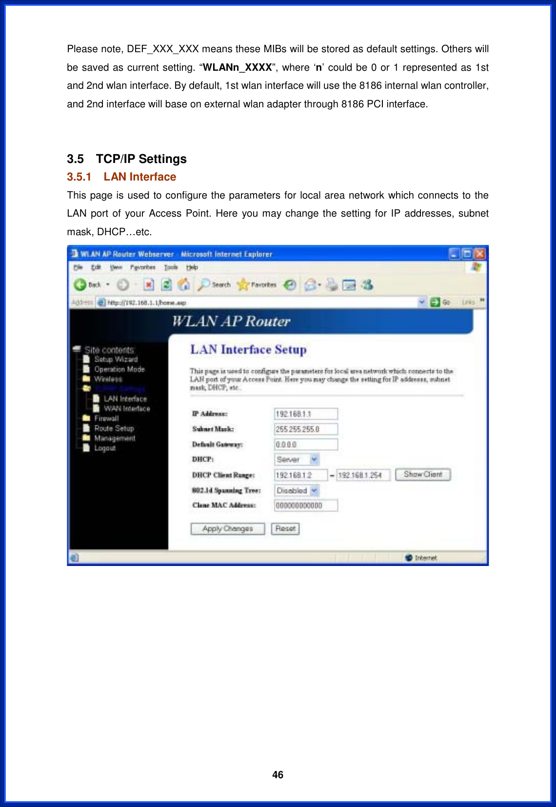  46Please note, DEF_XXX_XXX means these MIBs will be stored as default settings. Others will be saved as current setting. “WLANn_XXXX”, where ‘n’ could be 0 or 1 represented as 1st and 2nd wlan interface. By default, 1st wlan interface will use the 8186 internal wlan controller, and 2nd interface will base on external wlan adapter through 8186 PCI interface. 3.5 TCP/IP Settings 3.5.1 LAN Interface This page is used to configure the parameters for local area network which connects to the LAN port of your Access Point. Here you may change the setting for IP addresses, subnet mask, DHCP…etc. 