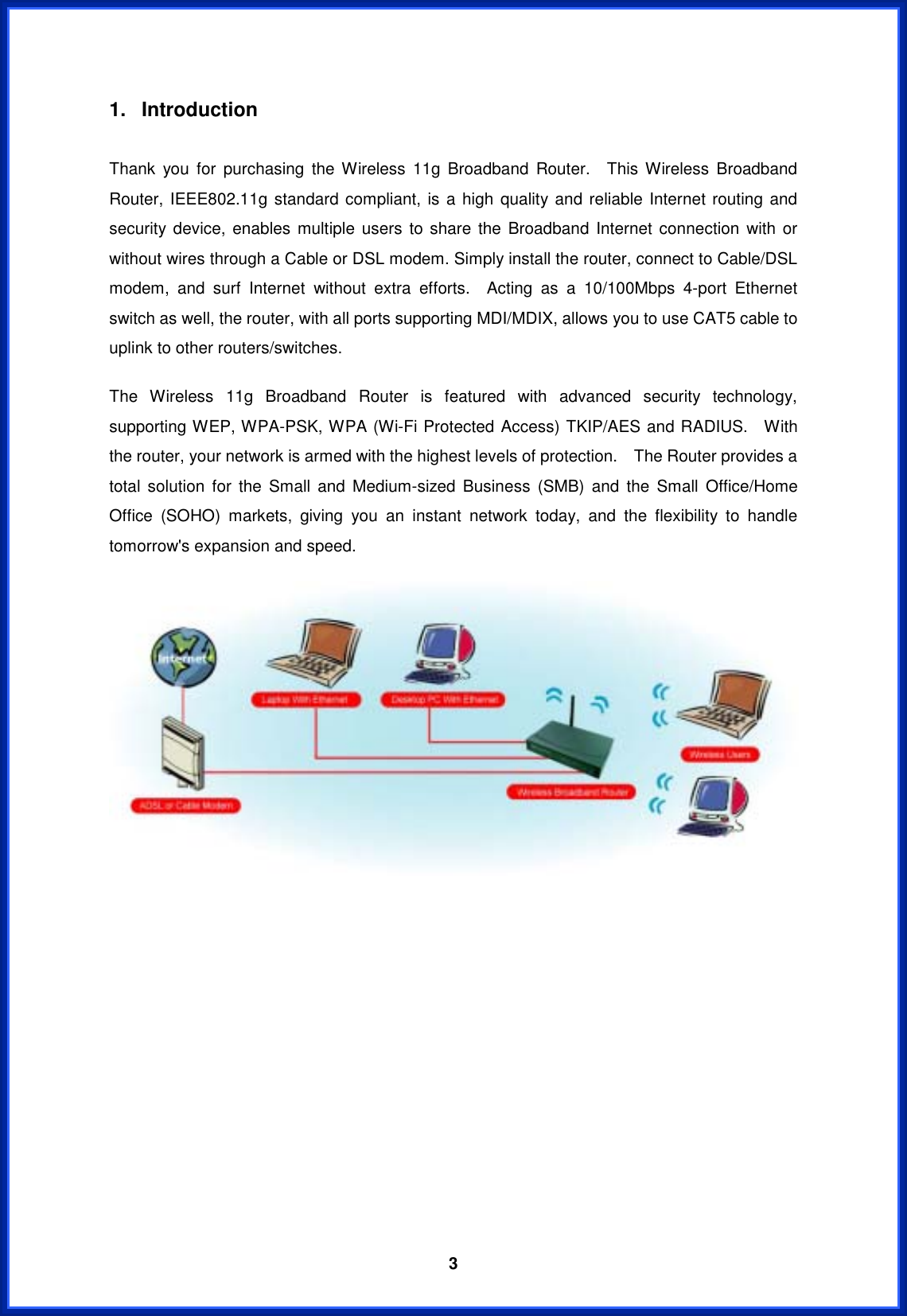  31. Introduction  Thank you for purchasing the Wireless 11g Broadband Router.  This Wireless Broadband Router, IEEE802.11g standard compliant, is a high quality and reliable Internet routing and security device, enables multiple users to share the Broadband Internet connection with or without wires through a Cable or DSL modem. Simply install the router, connect to Cable/DSL modem, and surf Internet without extra efforts.  Acting as a 10/100Mbps 4-port Ethernet switch as well, the router, with all ports supporting MDI/MDIX, allows you to use CAT5 cable to uplink to other routers/switches.   The Wireless 11g Broadband Router is featured with advanced security technology, supporting WEP, WPA-PSK, WPA (Wi-Fi Protected Access) TKIP/AES and RADIUS.  With the router, your network is armed with the highest levels of protection.    The Router provides a total solution for the Small and Medium-sized Business (SMB) and the Small Office/Home Office (SOHO) markets, giving you an instant network today, and the flexibility to handle tomorrow&apos;s expansion and speed.   