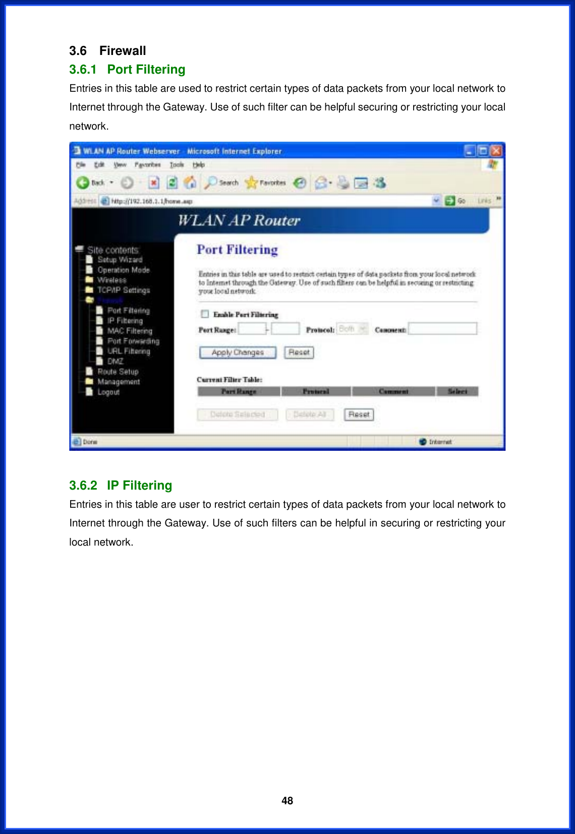  483.6 Firewall 3.6.1 Port Filtering Entries in this table are used to restrict certain types of data packets from your local network to Internet through the Gateway. Use of such filter can be helpful securing or restricting your local network. 3.6.2 IP Filtering Entries in this table are user to restrict certain types of data packets from your local network to Internet through the Gateway. Use of such filters can be helpful in securing or restricting your local network. 