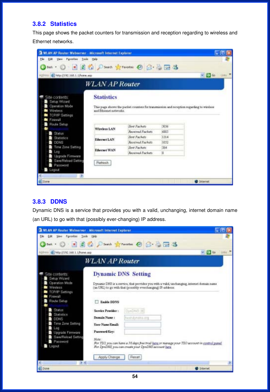  543.8.2 Statistics This page shows the packet counters for transmission and reception regarding to wireless and Ethernet networks. 3.8.3 DDNS Dynamic DNS is a service that provides you with a valid, unchanging, internet domain name (an URL) to go with that (possibly ever-changing) IP address. 