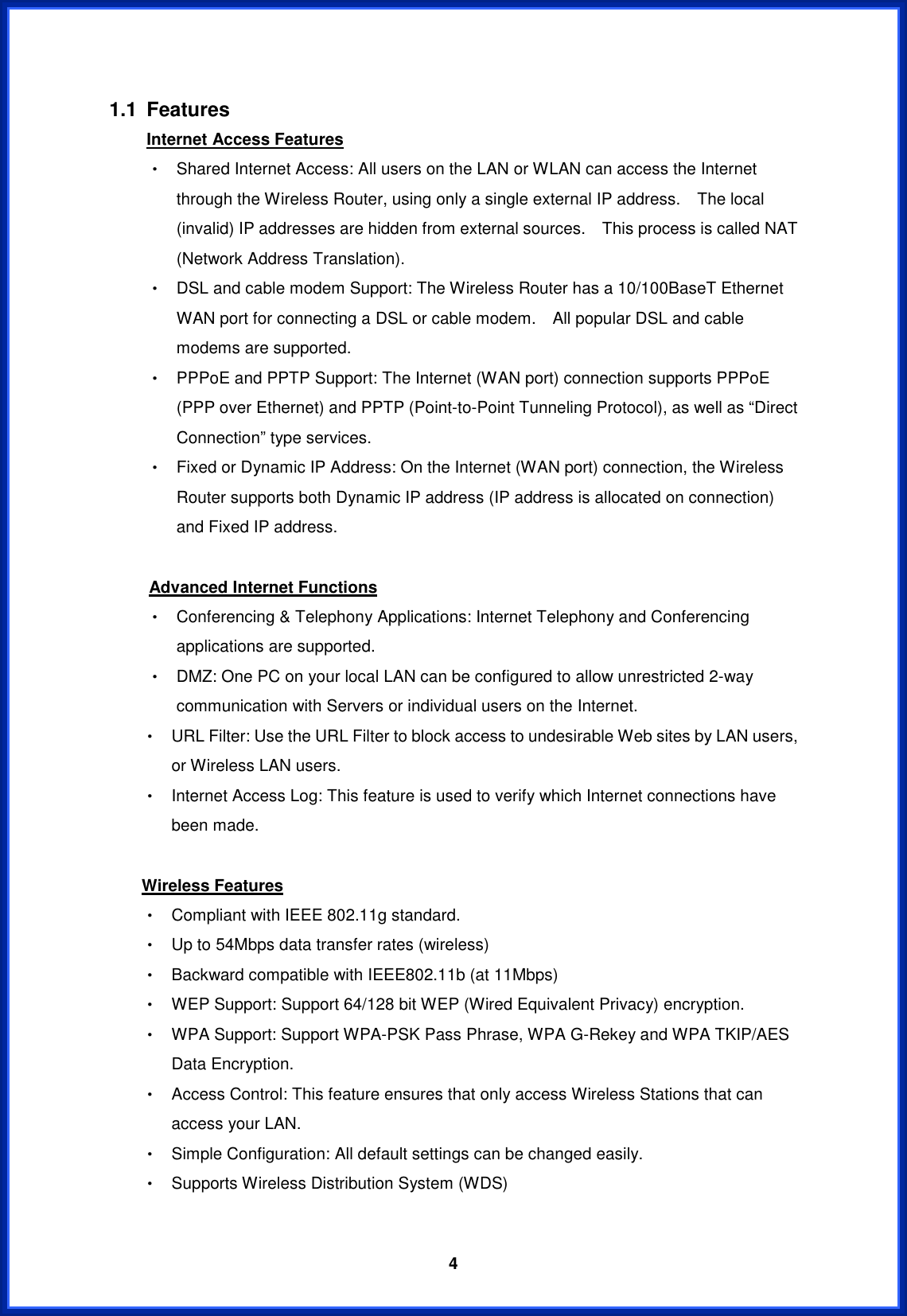  41.1 Features Internet Access FeaturesΘ! Shared Internet Access: All users on the LAN or WLAN can access the Internet through the Wireless Router, using only a single external IP address.    The local (invalid) IP addresses are hidden from external sources.    This process is called NAT (Network Address Translation). Θ! DSL and cable modem Support: The Wireless Router has a 10/100BaseT Ethernet WAN port for connecting a DSL or cable modem.    All popular DSL and cable modems are supported. Θ! PPPoE and PPTP Support: The Internet (WAN port) connection supports PPPoE (PPP over Ethernet) and PPTP (Point-to-Point Tunneling Protocol), as well as “Direct Connection” type services. Θ! Fixed or Dynamic IP Address: On the Internet (WAN port) connection, the Wireless Router supports both Dynamic IP address (IP address is allocated on connection) and Fixed IP address. Advanced Internet FunctionsΘ! Conferencing &amp; Telephony Applications: Internet Telephony and Conferencing applications are supported. Θ! DMZ: One PC on your local LAN can be configured to allow unrestricted 2-way communication with Servers or individual users on the Internet. Θ! URL Filter: Use the URL Filter to block access to undesirable Web sites by LAN users, or Wireless LAN users. Θ! Internet Access Log: This feature is used to verify which Internet connections have been made. Wireless FeaturesΘ! Compliant with IEEE 802.11g standard. Θ! Up to 54Mbps data transfer rates (wireless) Θ! Backward compatible with IEEE802.11b (at 11Mbps) Θ! WEP Support: Support 64/128 bit WEP (Wired Equivalent Privacy) encryption. Θ! WPA Support: Support WPA-PSK Pass Phrase, WPA G-Rekey and WPA TKIP/AES Data Encryption. Θ! Access Control: This feature ensures that only access Wireless Stations that can access your LAN. Θ! Simple Configuration: All default settings can be changed easily. Θ! Supports Wireless Distribution System (WDS) 