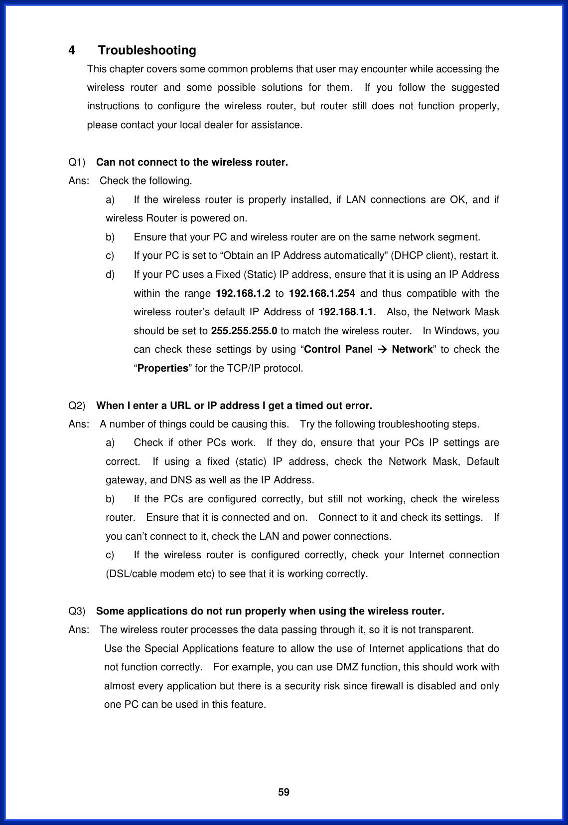  594 Troubleshooting This chapter covers some common problems that user may encounter while accessing the wireless router and some possible solutions for them.  If you follow the suggested instructions to configure the wireless router, but router still does not function properly, please contact your local dealer for assistance.     Q1)  Can not connect to the wireless router. Ans:  Check the following. a)  If the wireless router is properly installed, if LAN connections are OK, and if wireless Router is powered on. b)  Ensure that your PC and wireless router are on the same network segment. c)  If your PC is set to “Obtain an IP Address automatically” (DHCP client), restart it. d)  If your PC uses a Fixed (Static) IP address, ensure that it is using an IP Address within the range 192.168.1.2 to 192.168.1.254 and thus compatible with the wireless router’s default IP Address of 192.168.1.1.  Also, the Network Mask should be set to 255.255.255.0 to match the wireless router.    In Windows, you can check these settings by using “Control Panel Æ Network” to check the “Properties” for the TCP/IP protocol. Q2)  When I enter a URL or IP address I get a timed out error.Ans:    A number of things could be causing this.    Try the following troubleshooting steps. a)  Check if other PCs work.  If they do, ensure that your PCs IP settings are correct.  If using a fixed (static) IP address, check the Network Mask, Default gateway, and DNS as well as the IP Address. b)  If the PCs are configured correctly, but still not working, check the wireless router.    Ensure that it is connected and on.    Connect to it and check its settings.    If you can’t connect to it, check the LAN and power connections. c)  If the wireless router is configured correctly, check your Internet connection (DSL/cable modem etc) to see that it is working correctly. Q3)  Some applications do not run properly when using the wireless router. Ans:    The wireless router processes the data passing through it, so it is not transparent. Use the Special Applications feature to allow the use of Internet applications that do not function correctly.    For example, you can use DMZ function, this should work with almost every application but there is a security risk since firewall is disabled and only one PC can be used in this feature. 