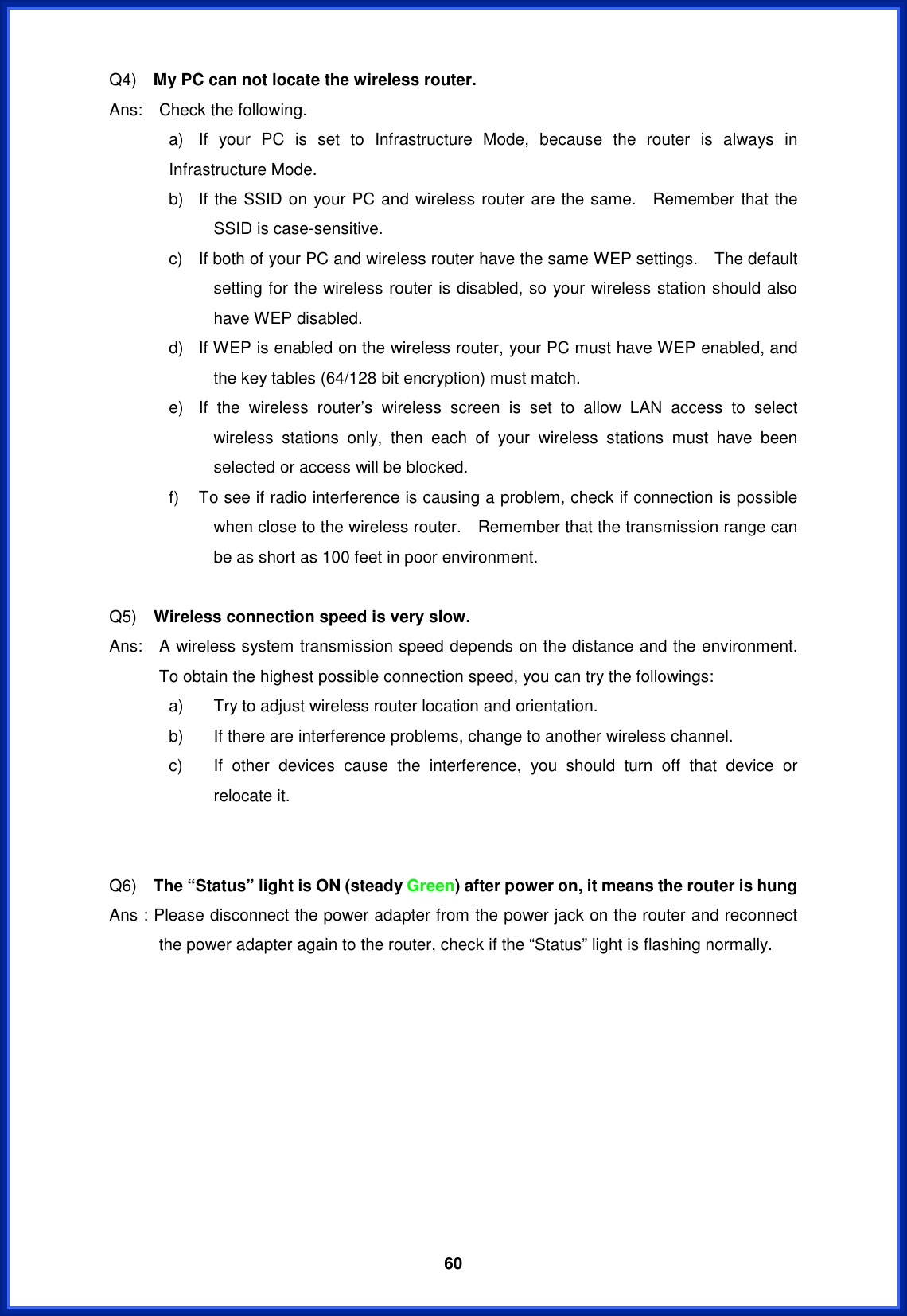  60Q4)  My PC can not locate the wireless router.Ans:  Check the following. a)  If your PC is set to Infrastructure Mode, because the router is always in Infrastructure Mode. b)  If the SSID on your PC and wireless router are the same.  Remember that the SSID is case-sensitive.     c)  If both of your PC and wireless router have the same WEP settings.    The default setting for the wireless router is disabled, so your wireless station should also have WEP disabled. d)  If WEP is enabled on the wireless router, your PC must have WEP enabled, and the key tables (64/128 bit encryption) must match. e)  If the wireless router’s wireless screen is set to allow LAN access to select wireless stations only, then each of your wireless stations must have been selected or access will be blocked. f)  To see if radio interference is causing a problem, check if connection is possible when close to the wireless router.    Remember that the transmission range can be as short as 100 feet in poor environment. Q5)  Wireless connection speed is very slow. Ans:    A wireless system transmission speed depends on the distance and the environment.   To obtain the highest possible connection speed, you can try the followings: a)  Try to adjust wireless router location and orientation. b)  If there are interference problems, change to another wireless channel. c)  If other devices cause the interference, you should turn off that device or relocate it. Q6)  The “Status” light is ON (steady Green) after power on, it means the router is hungAns : Please disconnect the power adapter from the power jack on the router and reconnect the power adapter again to the router, check if the “Status” light is flashing normally.     