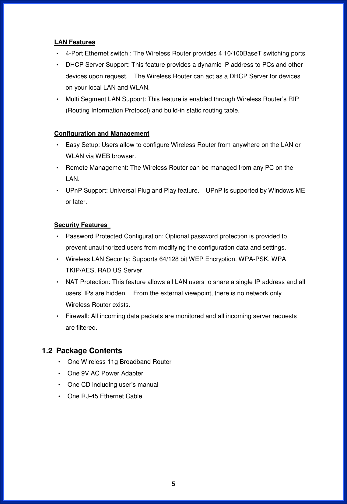 5LAN FeaturesΘ! 4-Port Ethernet switch : The Wireless Router provides 4 10/100BaseT switching ports Θ! DHCP Server Support: This feature provides a dynamic IP address to PCs and other devices upon request.    The Wireless Router can act as a DHCP Server for devices on your local LAN and WLAN. Θ! Multi Segment LAN Support: This feature is enabled through Wireless Router’s RIP (Routing Information Protocol) and build-in static routing table. Configuration and ManagementΘ! Easy Setup: Users allow to configure Wireless Router from anywhere on the LAN or WLAN via WEB browser. Θ! Remote Management: The Wireless Router can be managed from any PC on the LAN.Θ! UPnP Support: Universal Plug and Play feature.    UPnP is supported by Windows ME or later. Security Features Θ! Password Protected Configuration: Optional password protection is provided to prevent unauthorized users from modifying the configuration data and settings. Θ! Wireless LAN Security: Supports 64/128 bit WEP Encryption, WPA-PSK, WPA TKIP/AES, RADIUS Server. Θ! NAT Protection: This feature allows all LAN users to share a single IP address and all users’ IPs are hidden.    From the external viewpoint, there is no network only Wireless Router exists. Θ! Firewall: All incoming data packets are monitored and all incoming server requests are filtered. 1.2 Package Contents Θ! One Wireless 11g Broadband Router Θ! One 9V AC Power Adapter Θ! One CD including user’s manual   Θ! One RJ-45 Ethernet Cable ʳʳʳʳʳʳ