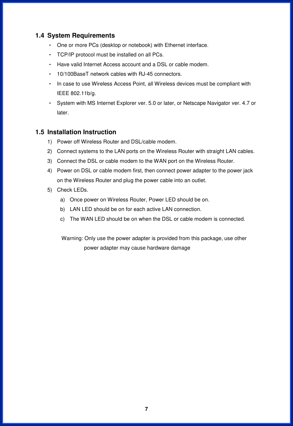  71.4 System Requirements Θ! One or more PCs (desktop or notebook) with Ethernet interface. Θ! TCP/IP protocol must be installed on all PCs. Θ! Have valid Internet Access account and a DSL or cable modem. Θ! 10/100BaseT network cables with RJ-45 connectors. Θ! In case to use Wireless Access Point, all Wireless devices must be compliant with IEEE 802.11b/g. Θ! System with MS Internet Explorer ver. 5.0 or later, or Netscape Navigator ver. 4.7 or later. 1.5 Installation Instruction 1)  Power off Wireless Router and DSL/cable modem. 2)  Connect systems to the LAN ports on the Wireless Router with straight LAN cables. 3)  Connect the DSL or cable modem to the WAN port on the Wireless Router. 4)  Power on DSL or cable modem first, then connect power adapter to the power jack on the Wireless Router and plug the power cable into an outlet. 5)  Check LEDs.   a)  Once power on Wireless Router, Power LED should be on. b)  LAN LED should be on for each active LAN connection. c)  The WAN LED should be on when the DSL or cable modem is connected.        Warning: Only use the power adapter is provided from this package, use other power adapter may cause hardware damage 