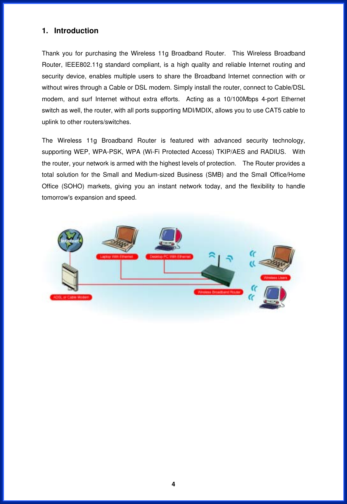  41. Introduction   Thank you for purchasing the Wireless 11g Broadband Router.  This Wireless Broadband Router, IEEE802.11g standard compliant, is a high quality and reliable Internet routing and security device, enables multiple users to share the Broadband Internet connection with or without wires through a Cable or DSL modem. Simply install the router, connect to Cable/DSL modem, and surf Internet without extra efforts.  Acting as a 10/100Mbps 4-port Ethernet switch as well, the router, with all ports supporting MDI/MDIX, allows you to use CAT5 cable to uplink to other routers/switches.   The Wireless 11g Broadband Router is featured with advanced security technology, supporting WEP, WPA-PSK, WPA (Wi-Fi Protected Access) TKIP/AES and RADIUS.  With the router, your network is armed with the highest levels of protection.    The Router provides a total solution for the Small and Medium-sized Business (SMB) and the Small Office/Home Office (SOHO) markets, giving you an instant network today, and the flexibility to handle tomorrow&apos;s expansion and speed.                 