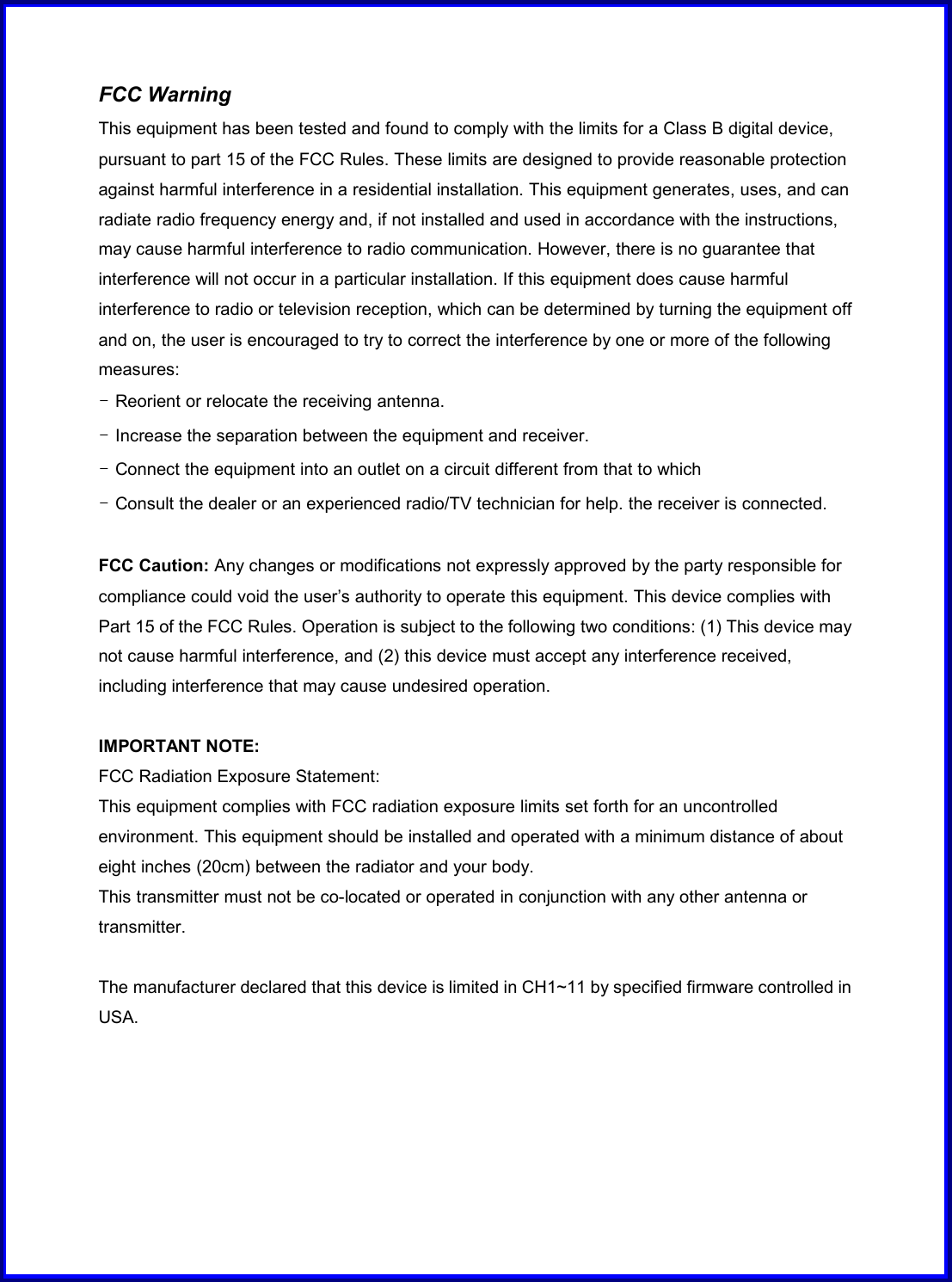 FCC Warning This equipment has been tested and found to comply with the limits for a Class B digital device, pursuant to part 15 of the FCC Rules. These limits are designed to provide reasonable protection against harmful interference in a residential installation. This equipment generates, uses, and can radiate radio frequency energy and, if not installed and used in accordance with the instructions, may cause harmful interference to radio communication. However, there is no guarantee that interference will not occur in a particular installation. If this equipment does cause harmful interference to radio or television reception, which can be determined by turning the equipment off and on, the user is encouraged to try to correct the interference by one or more of the following measures: - Reorient or relocate the receiving antenna. - Increase the separation between the equipment and receiver. - Connect the equipment into an outlet on a circuit different from that to which - Consult the dealer or an experienced radio/TV technician for help. the receiver is connected.  FCC Caution: Any changes or modifications not expressly approved by the party responsible for compliance could void the user’s authority to operate this equipment. This device complies with Part 15 of the FCC Rules. Operation is subject to the following two conditions: (1) This device may not cause harmful interference, and (2) this device must accept any interference received, including interference that may cause undesired operation.  IMPORTANT NOTE: FCC Radiation Exposure Statement: This equipment complies with FCC radiation exposure limits set forth for an uncontrolled environment. This equipment should be installed and operated with a minimum distance of about eight inches (20cm) between the radiator and your body. This transmitter must not be co-located or operated in conjunction with any other antenna or transmitter.  The manufacturer declared that this device is limited in CH1~11 by specified firmware controlled in USA. 