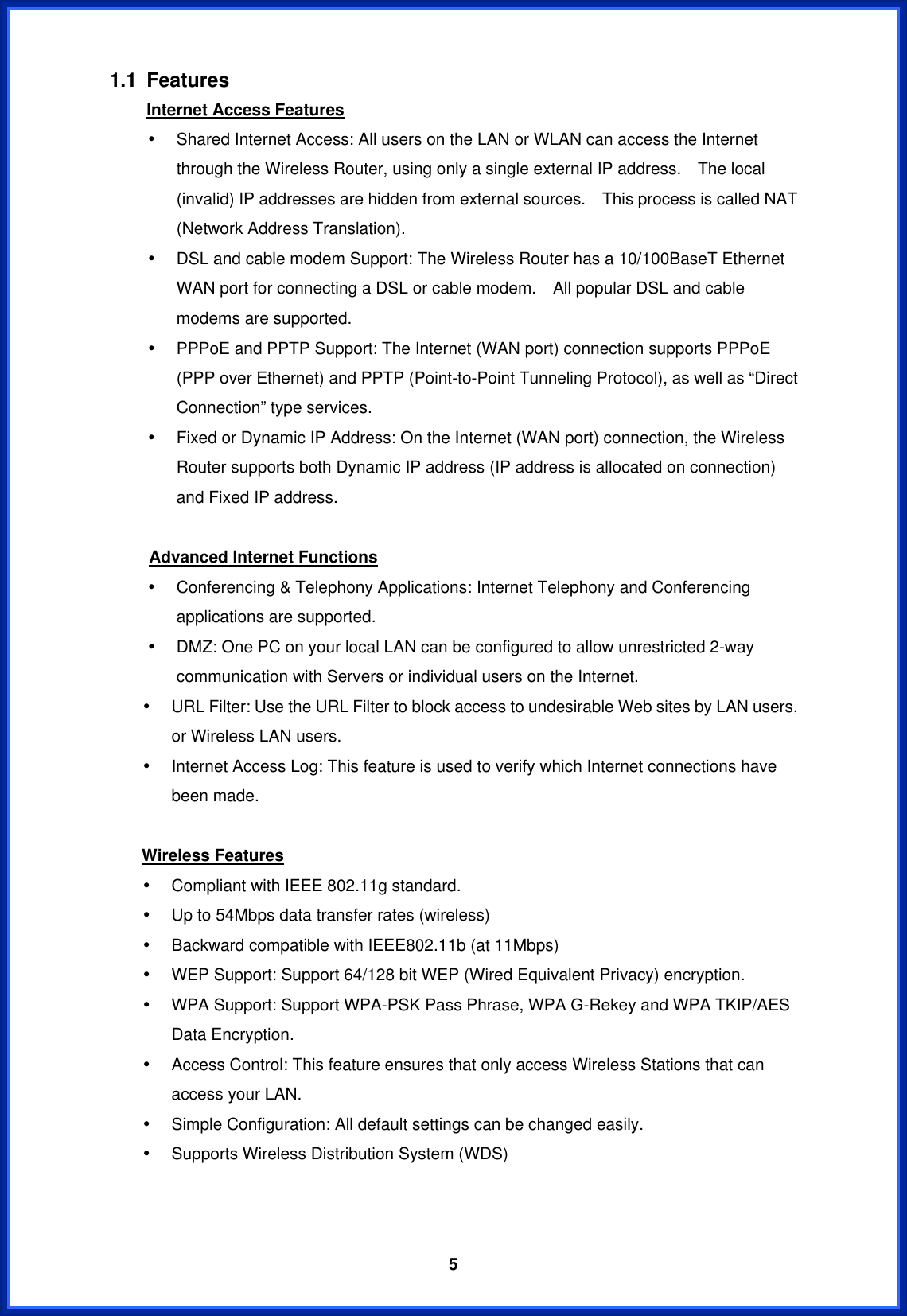  51.1 Features Internet Access Features •  Shared Internet Access: All users on the LAN or WLAN can access the Internet through the Wireless Router, using only a single external IP address.    The local (invalid) IP addresses are hidden from external sources.    This process is called NAT (Network Address Translation). •  DSL and cable modem Support: The Wireless Router has a 10/100BaseT Ethernet WAN port for connecting a DSL or cable modem.    All popular DSL and cable modems are supported. •  PPPoE and PPTP Support: The Internet (WAN port) connection supports PPPoE (PPP over Ethernet) and PPTP (Point-to-Point Tunneling Protocol), as well as “Direct Connection” type services. •  Fixed or Dynamic IP Address: On the Internet (WAN port) connection, the Wireless Router supports both Dynamic IP address (IP address is allocated on connection) and Fixed IP address.  Advanced Internet Functions •  Conferencing &amp; Telephony Applications: Internet Telephony and Conferencing applications are supported. •  DMZ: One PC on your local LAN can be configured to allow unrestricted 2-way communication with Servers or individual users on the Internet. •  URL Filter: Use the URL Filter to block access to undesirable Web sites by LAN users, or Wireless LAN users. •  Internet Access Log: This feature is used to verify which Internet connections have been made.  Wireless Features •  Compliant with IEEE 802.11g standard. •  Up to 54Mbps data transfer rates (wireless) •  Backward compatible with IEEE802.11b (at 11Mbps) •  WEP Support: Support 64/128 bit WEP (Wired Equivalent Privacy) encryption. •  WPA Support: Support WPA-PSK Pass Phrase, WPA G-Rekey and WPA TKIP/AES Data Encryption. •  Access Control: This feature ensures that only access Wireless Stations that can access your LAN. •  Simple Configuration: All default settings can be changed easily. •  Supports Wireless Distribution System (WDS)   