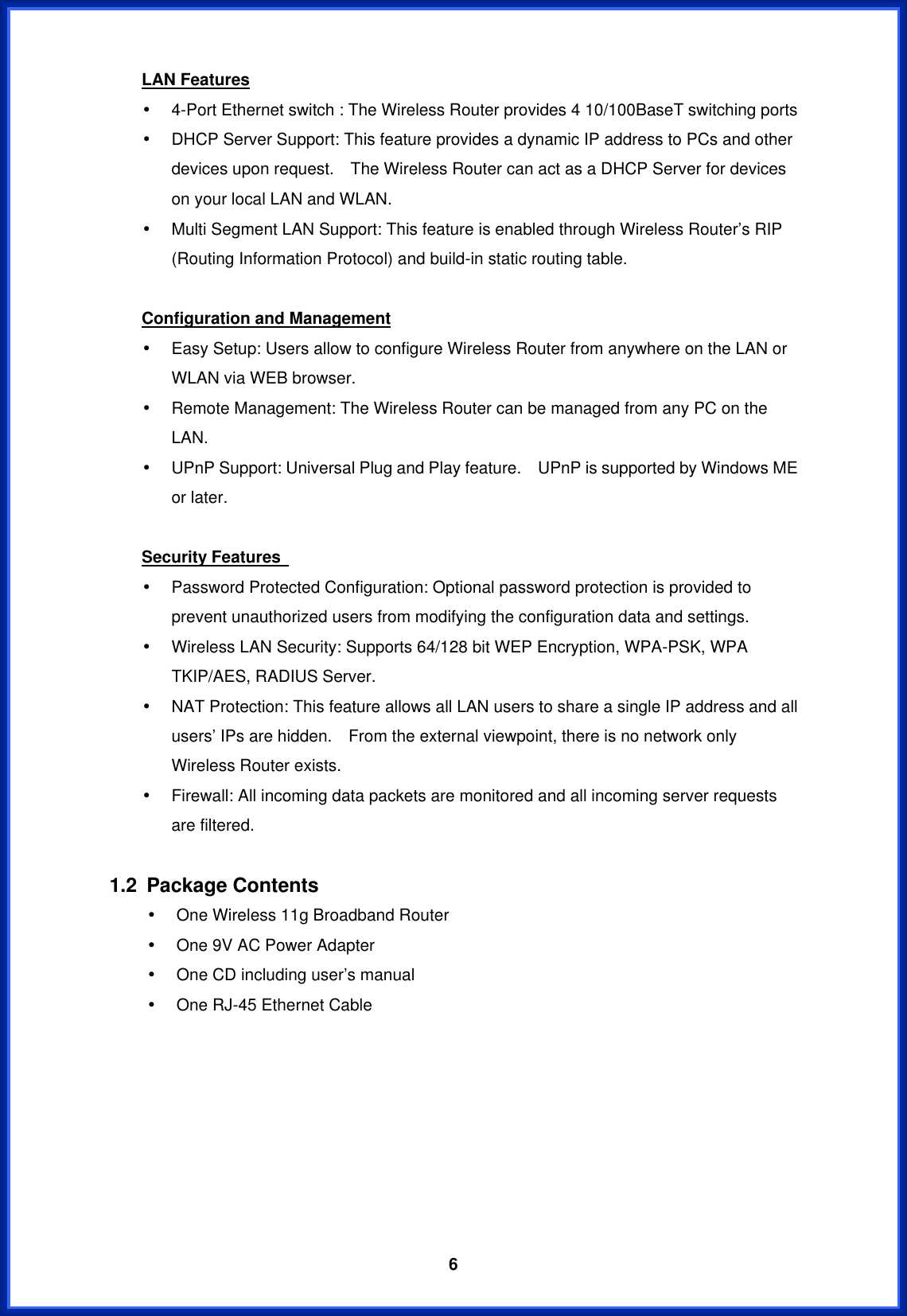  6LAN Features •  4-Port Ethernet switch : The Wireless Router provides 4 10/100BaseT switching ports •  DHCP Server Support: This feature provides a dynamic IP address to PCs and other devices upon request.    The Wireless Router can act as a DHCP Server for devices on your local LAN and WLAN. •  Multi Segment LAN Support: This feature is enabled through Wireless Router’s RIP (Routing Information Protocol) and build-in static routing table.  Configuration and Management •  Easy Setup: Users allow to configure Wireless Router from anywhere on the LAN or WLAN via WEB browser. •  Remote Management: The Wireless Router can be managed from any PC on the LAN. •  UPnP Support: Universal Plug and Play feature.    UPnP is supported by Windows ME or later.  Security Features   •  Password Protected Configuration: Optional password protection is provided to prevent unauthorized users from modifying the configuration data and settings. •  Wireless LAN Security: Supports 64/128 bit WEP Encryption, WPA-PSK, WPA TKIP/AES, RADIUS Server. •  NAT Protection: This feature allows all LAN users to share a single IP address and all users’ IPs are hidden.    From the external viewpoint, there is no network only Wireless Router exists. •  Firewall: All incoming data packets are monitored and all incoming server requests are filtered.  1.2 Package Contents •  One Wireless 11g Broadband Router •  One 9V AC Power Adapter •  One CD including user’s manual   •  One RJ-45 Ethernet Cable        