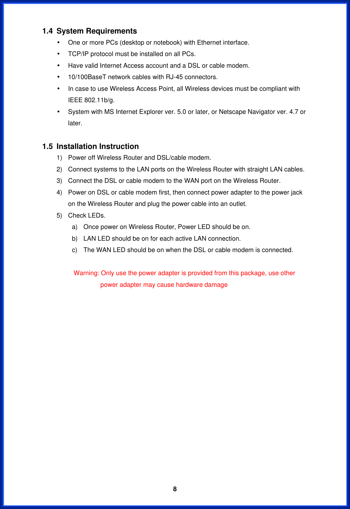  81.4 System Requirements •  One or more PCs (desktop or notebook) with Ethernet interface. •  TCP/IP protocol must be installed on all PCs. •  Have valid Internet Access account and a DSL or cable modem. •  10/100BaseT network cables with RJ-45 connectors. •  In case to use Wireless Access Point, all Wireless devices must be compliant with IEEE 802.11b/g. •  System with MS Internet Explorer ver. 5.0 or later, or Netscape Navigator ver. 4.7 or later.  1.5 Installation Instruction 1)  Power off Wireless Router and DSL/cable modem. 2)  Connect systems to the LAN ports on the Wireless Router with straight LAN cables. 3)  Connect the DSL or cable modem to the WAN port on the Wireless Router. 4)  Power on DSL or cable modem first, then connect power adapter to the power jack on the Wireless Router and plug the power cable into an outlet. 5)  Check LEDs.   a)  Once power on Wireless Router, Power LED should be on. b)  LAN LED should be on for each active LAN connection. c)  The WAN LED should be on when the DSL or cable modem is connected.         Warning: Only use the power adapter is provided from this package, use other power adapter may cause hardware damage                 