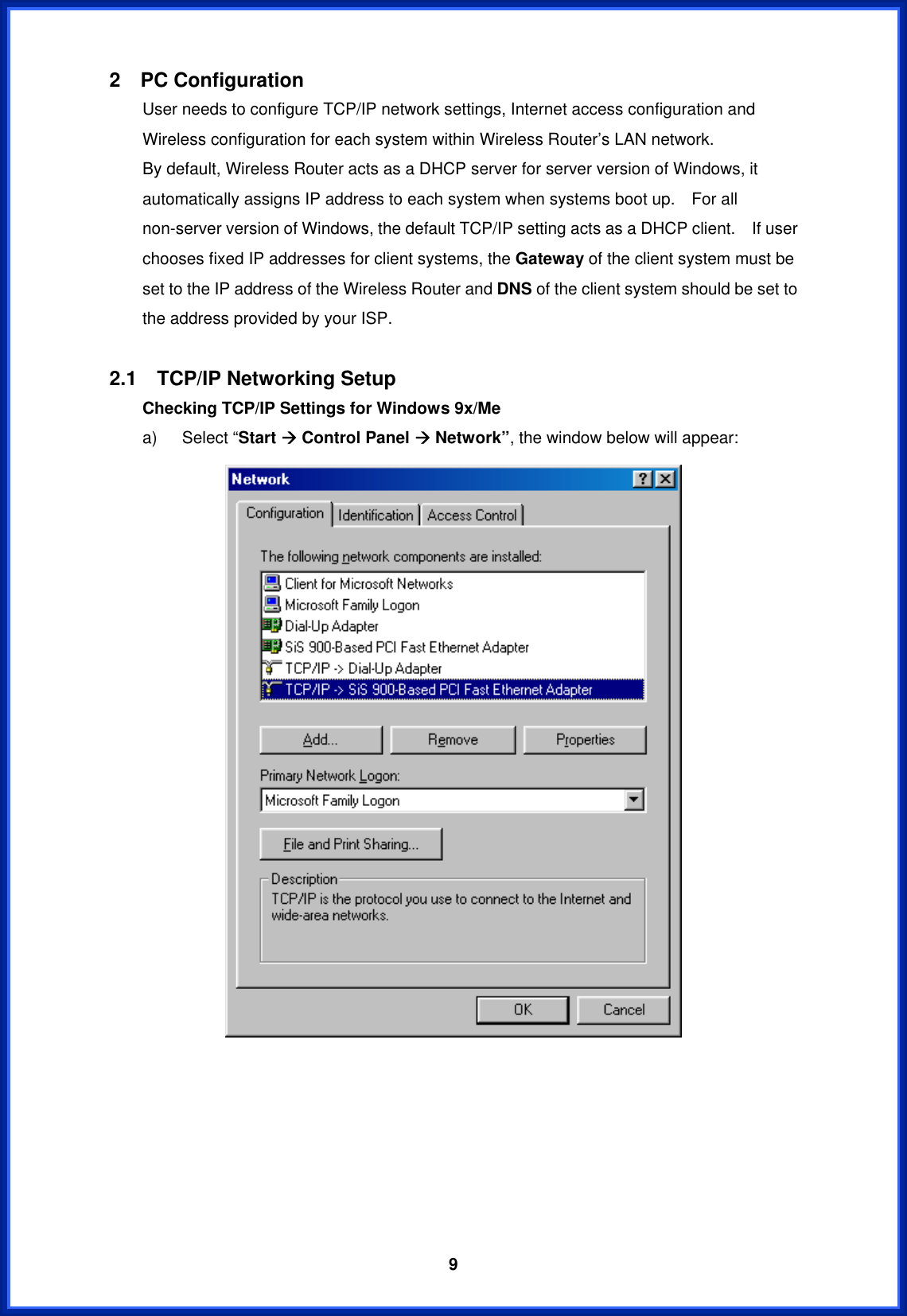  92  PC Configuration         User needs to configure TCP/IP network settings, Internet access configuration and Wireless configuration for each system within Wireless Router’s LAN network.       By default, Wireless Router acts as a DHCP server for server version of Windows, it automatically assigns IP address to each system when systems boot up.    For all non-server version of Windows, the default TCP/IP setting acts as a DHCP client.    If user chooses fixed IP addresses for client systems, the Gateway of the client system must be set to the IP address of the Wireless Router and DNS of the client system should be set to the address provided by your ISP.  2.1  TCP/IP Networking Setup Checking TCP/IP Settings for Windows 9x/Me   a)   Select “Start Æ Control Panel Æ Network”, the window below will appear:        