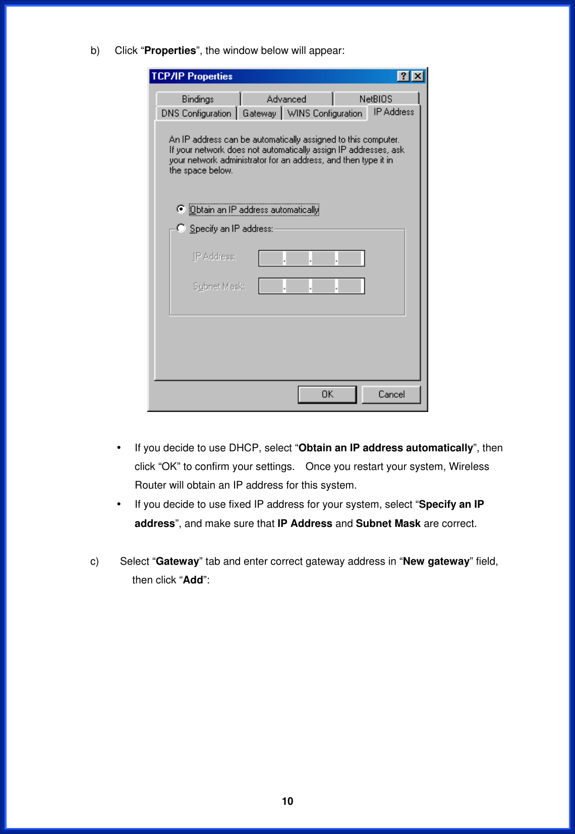  10b)  Click “Properties”, the window below will appear:   •  If you decide to use DHCP, select “Obtain an IP address automatically”, then click “OK” to confirm your settings.    Once you restart your system, Wireless Router will obtain an IP address for this system. •  If you decide to use fixed IP address for your system, select “Specify an IP address”, and make sure that IP Address and Subnet Mask are correct.      c)    Select “Gateway” tab and enter correct gateway address in “New gateway” field, then click “Add”: 