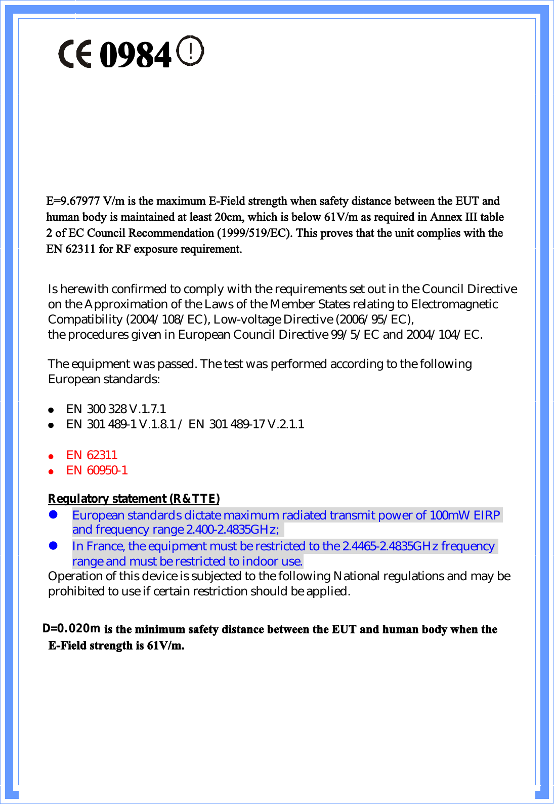 !Is herewith confirmed to comply with the requirements set out in the Council Directive on the Approximation of the Laws of the Member States relating to Electromagnetic Compatibility (2004/108/EC), Low-voltage Directive (2006/95/EC),the procedures given in European Council Directive 99/5/EC and 2004/104/EC.The equipment was passed. The test was performed according to the following European standards:EN 300 328 V.1.7.1EN 301 489-1 V.1.8.1/ EN 301 489-17 V.2.1.1EN62311EN 60950-1Regulatory statement (R&amp;TTE)European standards dictate maximum radiated transmit power of 100mW EIRP and frequency range 2.400-2.4835GHz;In France, the equipment must be restricted to the 2.4465-2.4835GHz frequency range and must be restricted to indoor use.Operation of this device is subjected to the following National regulations and may be prohibited to use if certain restriction should be applied.Üãðòðíð³ ·- ¬¸» ³·²·³«³ -¿º»¬§ ¼·-¬¿²½» ¾»¬©»»² ¬¸» ÛËÌ ¿²¼ ¸«³¿² ¾±¼§ ©¸»² ¬¸» ÛóÚ·»´¼ -¬®»²¹¬¸ ·- êïÊñ³òD=0.020mðçèìÛãçòêéçéé Êñ³ ·- ¬¸» ³¿¨·³«³ ÛóÚ·»´¼ -¬®»²¹¬¸ ©¸»² -¿º»¬§ ¼·-¬¿²½» ¾»¬©»»² ¬¸» ÛËÌ ¿²¼ ¸«³¿² ¾±¼§ ·- ³¿·²¬¿·²»¼ ¿¬ ´»¿-¬ îð½³ô ©¸·½¸ ·- ¾»´±© êïÊñ³ ¿- ®»¯«·®»¼ ·² ß²²»¨ ××× ¬¿¾´» î ±º ÛÝ Ý±«²½·´ Î»½±³³»²¼¿¬·±² øïçççñëïçñÛÝ÷ò Ì¸·- °®±ª»- ¬¸¿¬ ¬¸» «²·¬ ½±³°´·»- ©·¬¸ ¬¸» ÛÒ êîíïï º±® ÎÚ »¨°±-«®» ®»¯«·®»³»²¬ò