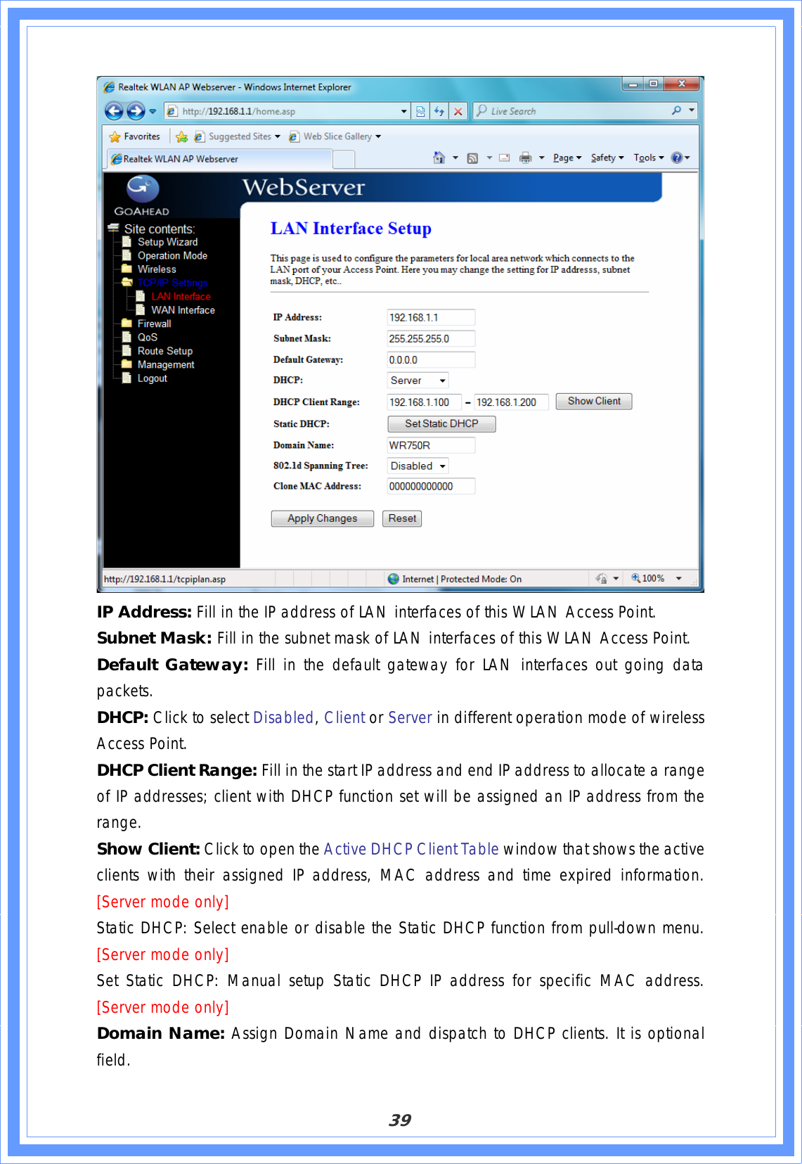 39IP Address: Fill in the IP address of LAN interfaces of this WLAN Access Point. Subnet Mask: Fill in the subnet mask of LAN interfaces of this WLAN Access Point. Default Gateway: Fill in the default gateway for LAN interfaces out going data packets.DHCP: Click to select Disabled,Client or Server in different operation mode of wireless Access Point. DHCP Client Range: Fill in the start IP address and end IP address to allocate a range of IP addresses; client with DHCP function set will be assigned an IP address from the range.Show Client: Click to open the Active DHCP Client Table window that shows the active clients with their assigned IP address, MAC address and time expired information.[Server mode only]  Static DHCP: Select enable or disable the Static DHCP function from pull-down menu. [Server mode only]Set Static DHCP: Manual setup Static DHCP IP address for specific MAC address. [Server mode only]Domain Name: Assign Domain Name and dispatch to DHCP clients. It is optional field.