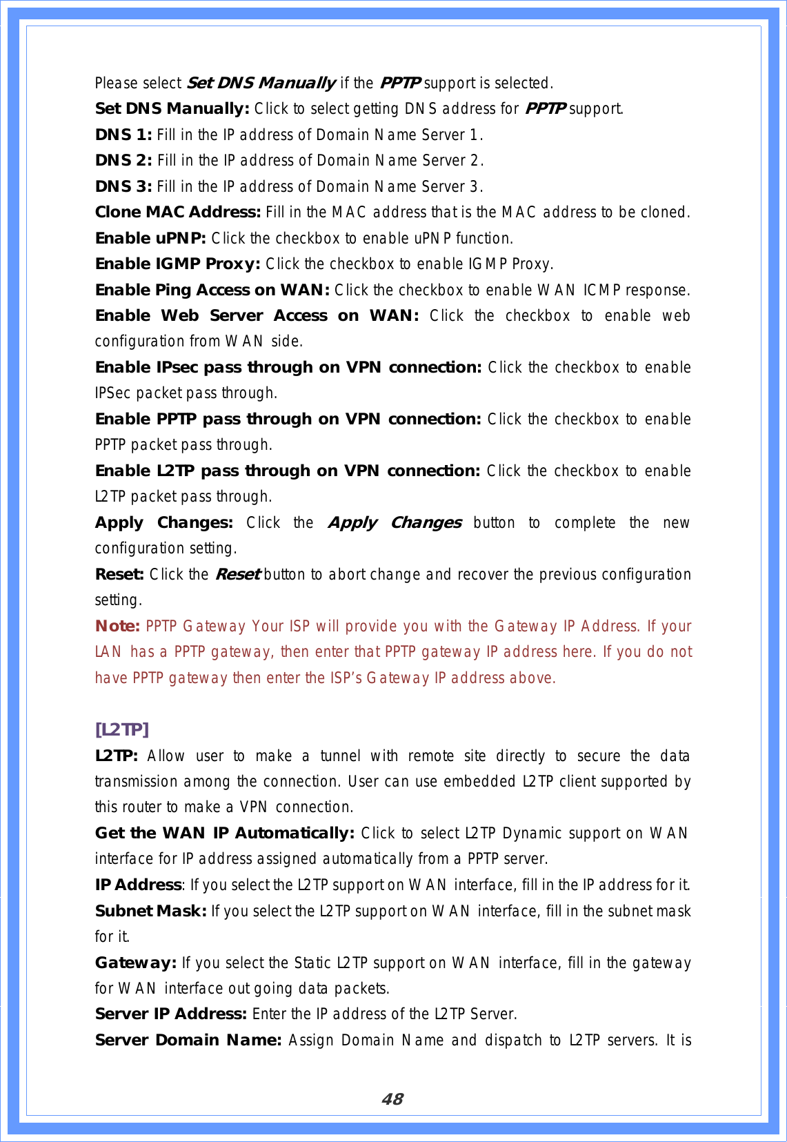 48Please select Set DNS Manually if the PPTP support is selected. Set DNS Manually: Click to select getting DNS address for PPTPsupport.DNS 1: Fill in the IP address of Domain Name Server 1. DNS 2: Fill in the IP address of Domain Name Server 2. DNS 3: Fill in the IP address of Domain Name Server 3. Clone MAC Address: Fill in the MAC address that is the MAC address to be cloned. Enable uPNP: Click the checkbox to enable uPNP function. Enable IGMP Proxy: Click the checkbox to enable IGMP Proxy. Enable Ping Access on WAN: Click the checkbox to enable WAN ICMP response. Enable Web Server Access on WAN: Click the checkbox to enable web configuration from WAN side. Enable IPsec pass through on VPN connection: Click the checkbox to enable IPSec packet pass through. Enable PPTP pass through on VPN connection: Click the checkbox to enable PPTP packet pass through. Enable L2TP pass through on VPN connection: Click the checkbox to enable L2TP packet pass through. Apply Changes: Click the Apply Changes button to complete the new configuration setting. Reset: Click the Resetbutton to abort change and recover the previous configuration setting.Note: PPTP Gateway Your ISP will provide you with the Gateway IP Address. If your LAN has a PPTP gateway, then enter that PPTP gateway IP address here. If you do not have PPTP gateway then enter the ISP’s Gateway IP address above. [L2TP]L2TP: Allow user to make a tunnel with remote site directly to secure the data transmission among the connection. User can use embedded L2TP client supported by this router to make a VPN connection.Get the WAN IP Automatically: Click to select L2TP Dynamic support on WAN interface for IP address assigned automatically from a PPTP server. IP Address: If you select the L2TP support on WAN interface, fill in the IP address for it. Subnet Mask: If you select the L2TP support on WAN interface, fill in the subnet mask for it. Gateway: If you select the Static L2TP support on WAN interface, fill in the gateway for WAN interface out going data packets. Server IP Address: Enter the IP address of the L2TP Server. Server Domain Name: Assign Domain Name and dispatch to L2TP servers. It is 