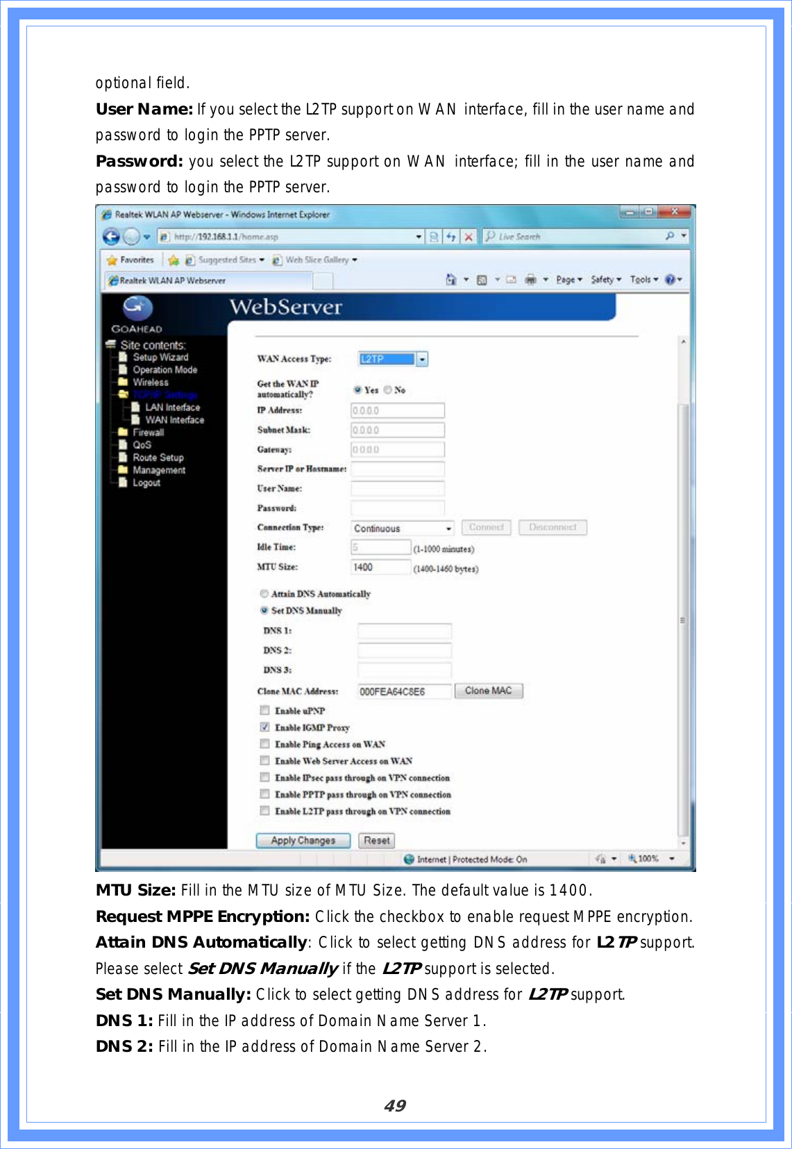 49optional field. User Name: If you select the L2TP support on WAN interface, fill in the user name and password to login the PPTP server. Password: you select the L2TP support on WAN interface; fill in the user name and password to login the PPTP server. MTU Size: Fill in the MTU size of MTU Size. The default value is 1400. Request MPPE Encryption: Click the checkbox to enable request MPPE encryption. Attain DNS Automatically: Click to select getting DNS address for L2TPsupport.Please select Set DNS Manually if the L2TPsupport is selected. Set DNS Manually: Click to select getting DNS address for L2TPsupport.DNS 1: Fill in the IP address of Domain Name Server 1. DNS 2: Fill in the IP address of Domain Name Server 2. 