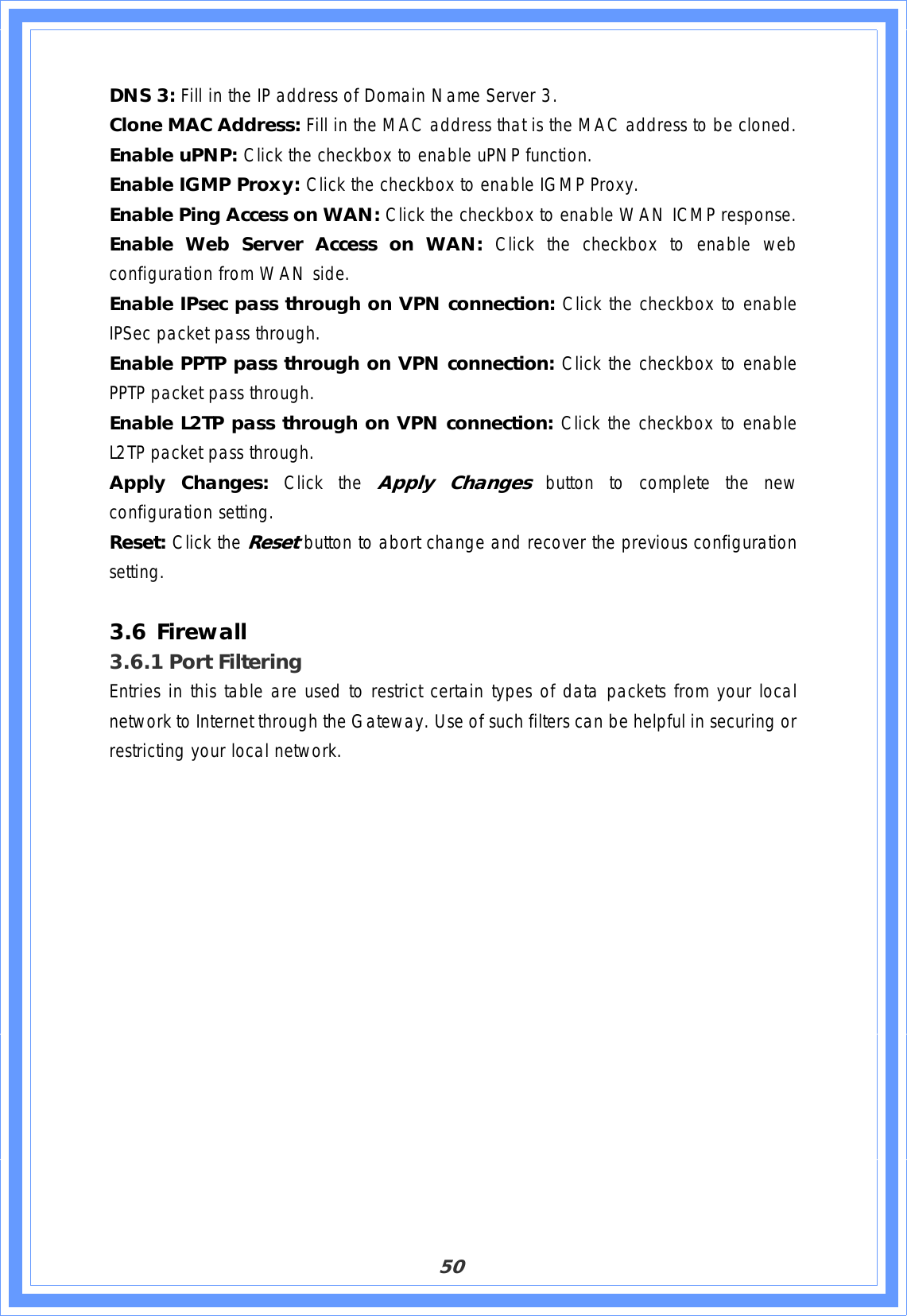 50DNS 3: Fill in the IP address of Domain Name Server 3. Clone MAC Address: Fill in the MAC address that is the MAC address to be cloned. Enable uPNP: Click the checkbox to enable uPNP function. Enable IGMP Proxy: Click the checkbox to enable IGMP Proxy. Enable Ping Access on WAN: Click the checkbox to enable WAN ICMP response. Enable Web Server Access on WAN: Click the checkbox to enable web configuration from WAN side. Enable IPsec pass through on VPN connection: Click the checkbox to enable IPSec packet pass through. Enable PPTP pass through on VPN connection: Click the checkbox to enable PPTP packet pass through. Enable L2TP pass through on VPN connection: Click the checkbox to enable L2TP packet pass through. Apply Changes: Click the Apply Changes button to complete the new configuration setting. Reset: Click the Resetbutton to abort change and recover the previous configuration setting.3.6 Firewall3.6.1 Port Filtering Entries in this table are used to restrict certain types of data packets from your local network to Internet through the Gateway. Use of such filters can be helpful in securing or restricting your local network. 