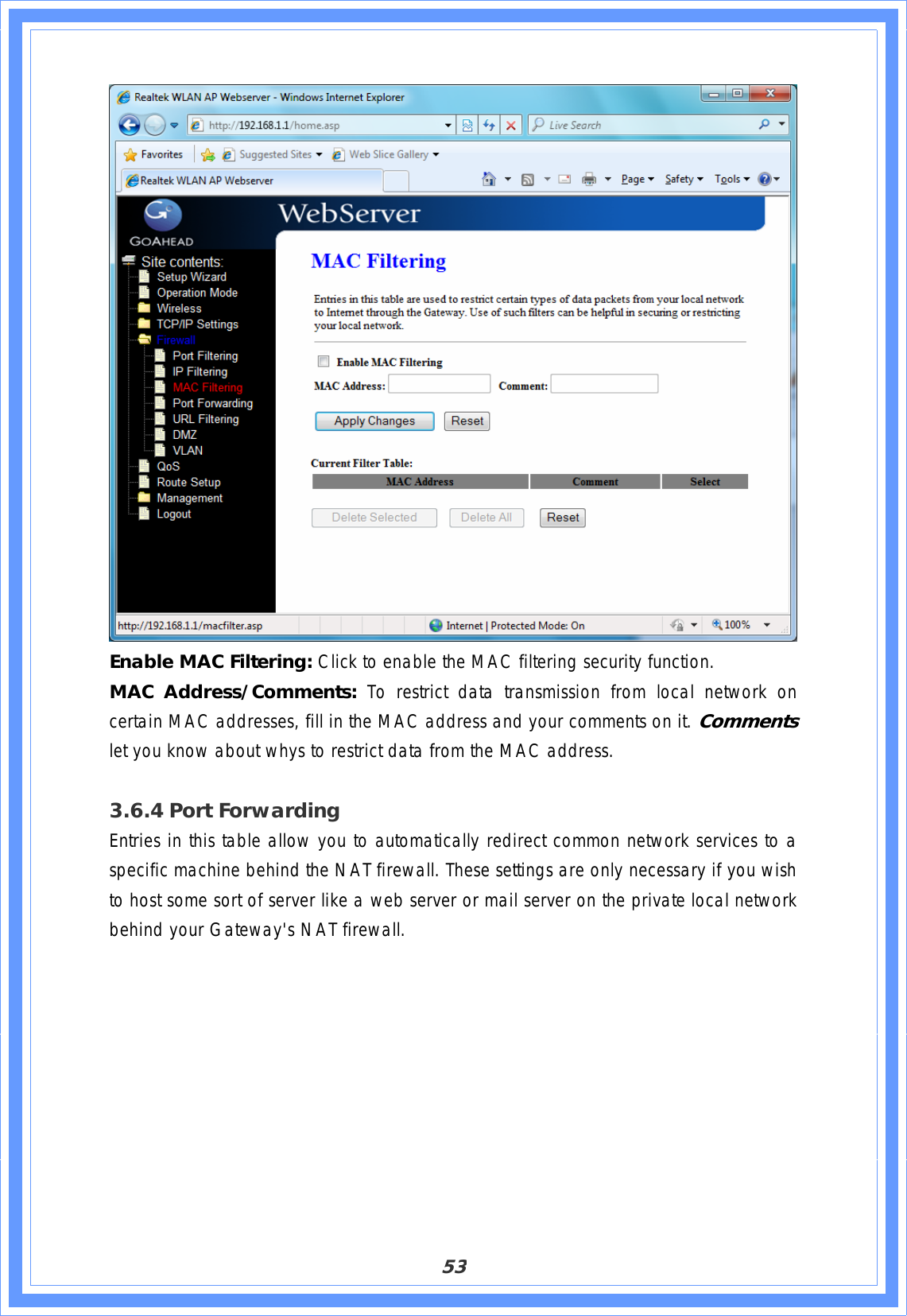 53Enable MAC Filtering: Click to enable the MAC filtering security function. MAC Address/Comments: To restrict data transmission from local network on certain MAC addresses, fill in the MAC address and your comments on it. Comments let you know about whys to restrict data from the MAC address.3.6.4 Port Forwarding Entries in this table allow you to automatically redirect common network services to a specific machine behind the NAT firewall. These settings are only necessary if you wish to host some sort of server like a web server or mail server on the private local network behind your Gateway&apos;s NAT firewall. 