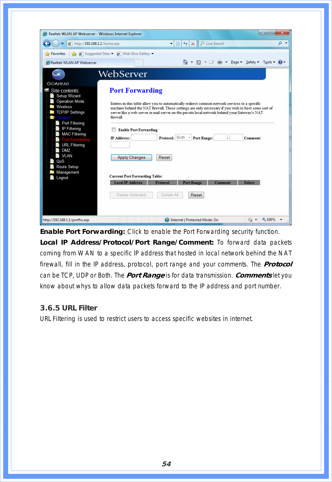 54Enable Port Forwarding: Click to enable the Port Forwarding security function. Local IP Address/Protocol/Port Range/Comment: To forward data packets coming from WAN to a specific IP address that hosted in local network behind the NAT firewall, fill in the IP address, protocol, port range and your comments. The Protocol can be TCP, UDP or Both. The Port Range is for data transmission. Commentslet you know about whys to allow data packets forward to the IP address and port number.3.6.5 URL Filter URL Filtering is used to restrict users to access specific websites in internet.