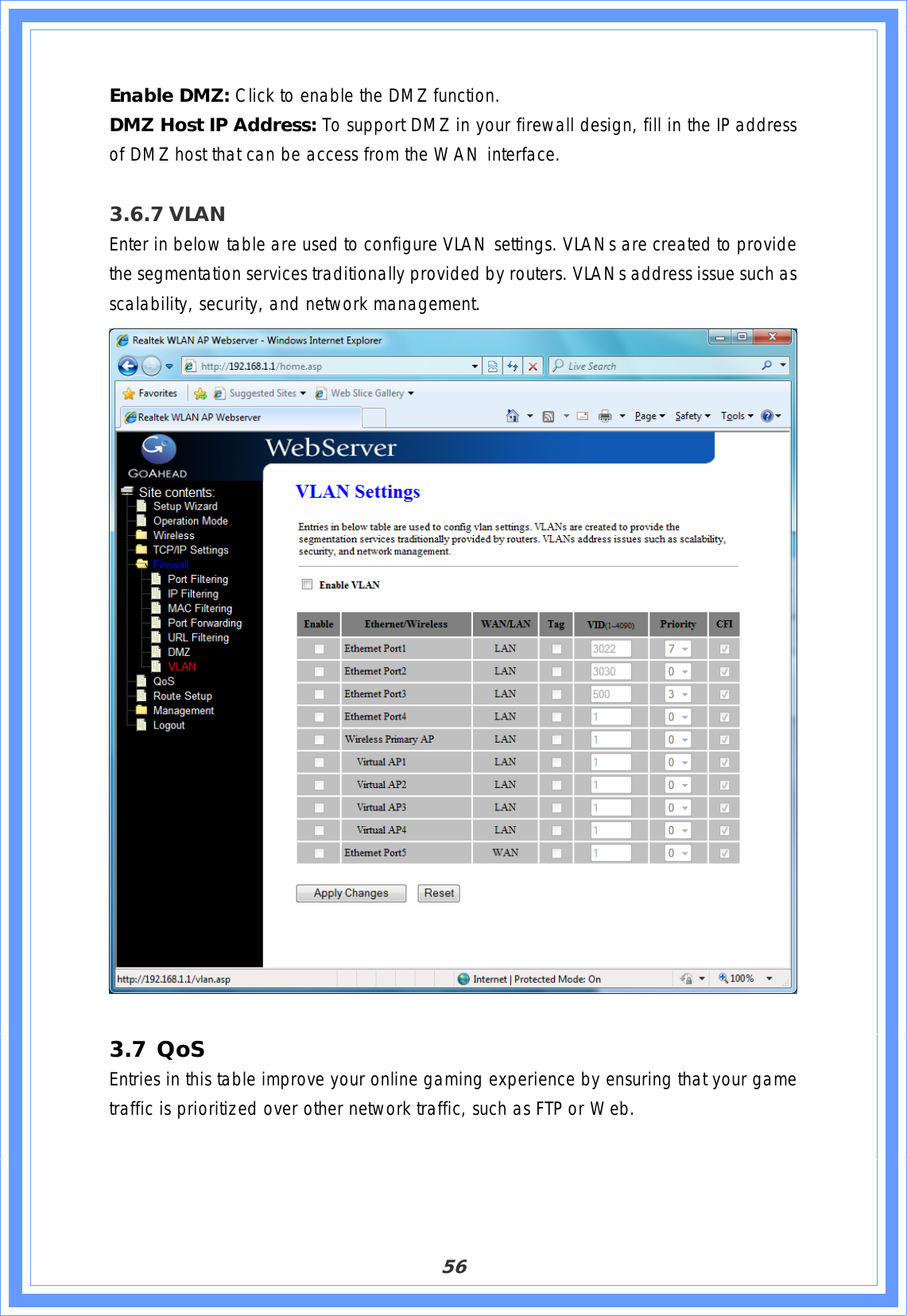 56Enable DMZ: Click to enable the DMZ function. DMZ Host IP Address: To support DMZ in your firewall design, fill in the IP address of DMZ host that can be access from the WAN interface. 3.6.7 VLANEnter in below table are used to configure VLAN settings. VLANs are created to provide the segmentation services traditionally provided by routers. VLANs address issue such as scalability, security, and network management. 3.7 QoS Entries in this table improve your online gaming experience by ensuring that your game traffic is prioritized over other network traffic, such as FTP or Web. 