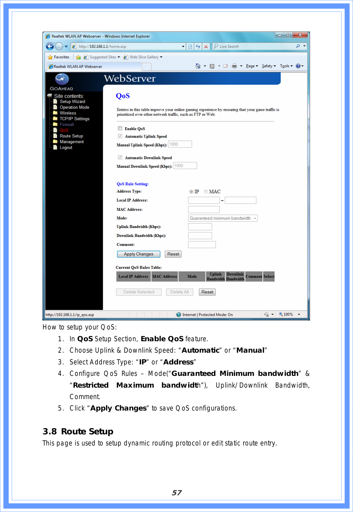 57How to setup your QoS: 1. In QoS Setup Section, Enable QoS feature. 2. Choose Uplink &amp; Downlink Speed: “Automatic” or “Manual”3. Select Address Type: “IP” or “Address”4. Configure QoS Rules – Mode(“Guaranteed Minimum bandwidth” &amp; “Restricted Maximum bandwidth”), Uplink/Downlink Bandwidth, Comment.5. Click “Apply Changes” to save QoS configurations.  3.8 Route Setup This page is used to setup dynamic routing protocol or edit static route entry. 