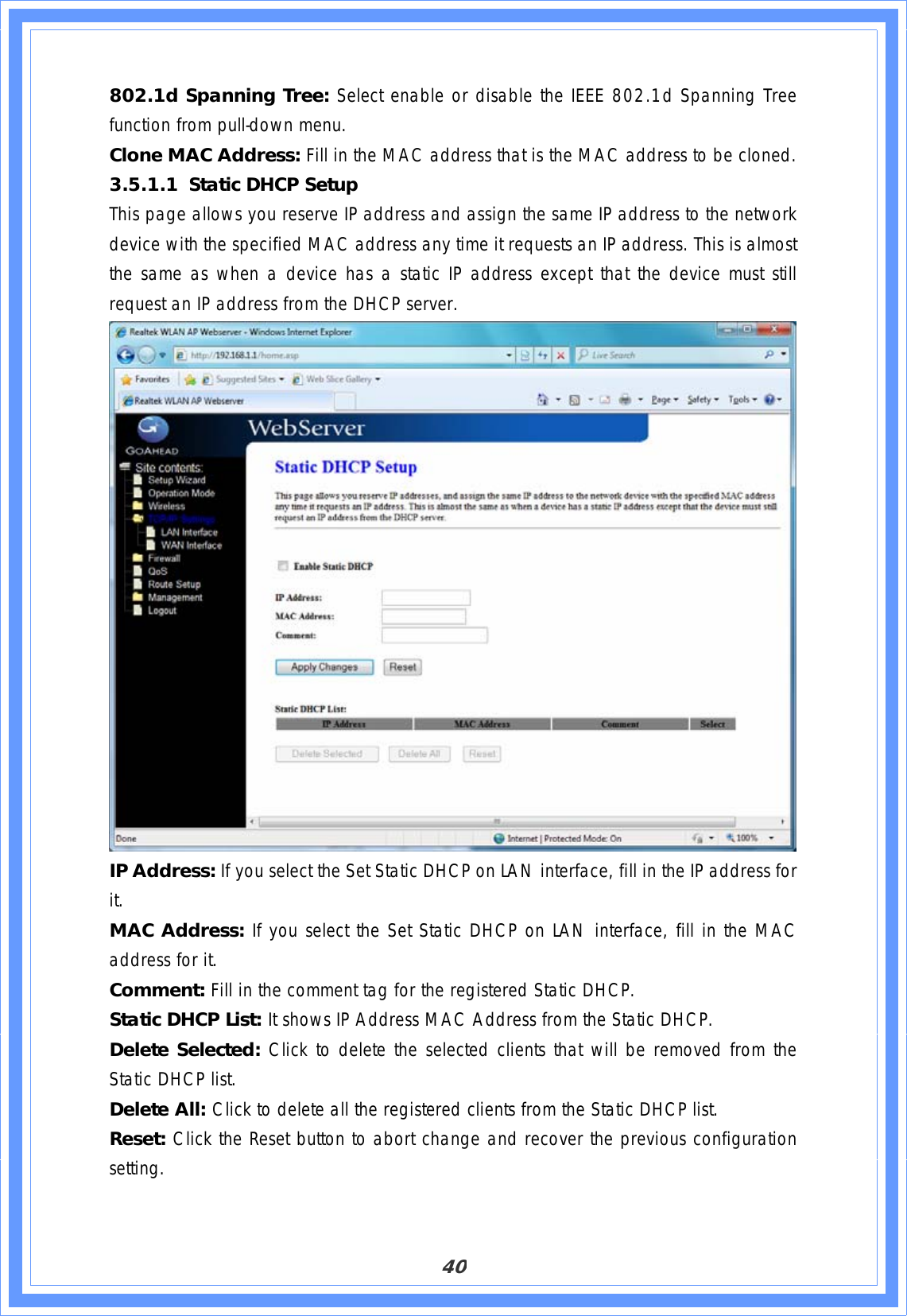 40802.1d Spanning Tree: Select enable or disable the IEEE 802.1d Spanning Tree function from pull-down menu. Clone MAC Address: Fill in the MAC address that is the MAC address to be cloned. 3.5.1.1 Static DHCP Setup This page allows you reserve IP address and assign the same IP address to the network device with the specified MAC address any time it requests an IP address. This is almost the same as when a device has a static IP address except that the device must still request an IP address from the DHCP server. IP Address: If you select the Set Static DHCP on LAN interface, fill in the IP address for it.MAC Address: If you select the Set Static DHCP on LAN interface, fill in the MAC address for it. Comment: Fill in the comment tag for the registered Static DHCP. Static DHCP List: It shows IP Address MAC Address from the Static DHCP. Delete Selected: Click to delete the selected clients that will be removed from the Static DHCP list. Delete All: Click to delete all the registered clients from the Static DHCP list. Reset: Click the Reset button to abort change and recover the previous configuration setting.