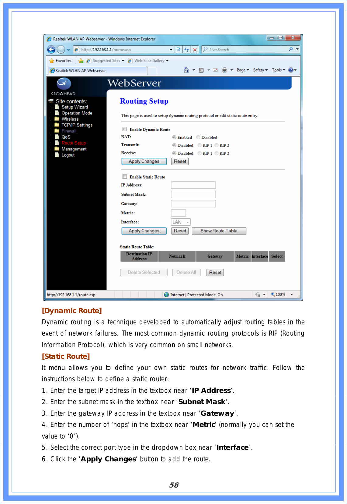 58[Dynamic Route]  Dynamic routing is a technique developed to automatically adjust routing tables in the event of network failures. The most common dynamic routing protocols is RIP (Routing Information Protocol), which is very common on small networks. [Static Route] It menu allows you to define your own static routes for network traffic. Follow the instructions below to define a static router: 1. Enter the target IP address in the textbox near ‘IP Address’. 2. Enter the subnet mask in the textbox near ‘Subnet Mask’.3. Enter the gateway IP address in the textbox near ‘Gateway’.4. Enter the number of ‘hops’ in the textbox near ‘Metric’ (normally you can set the value to ‘0’). 5. Select the correct port type in the dropdown box near ‘Interface’.6. Click the ‘Apply Changes’ button to add the route. 