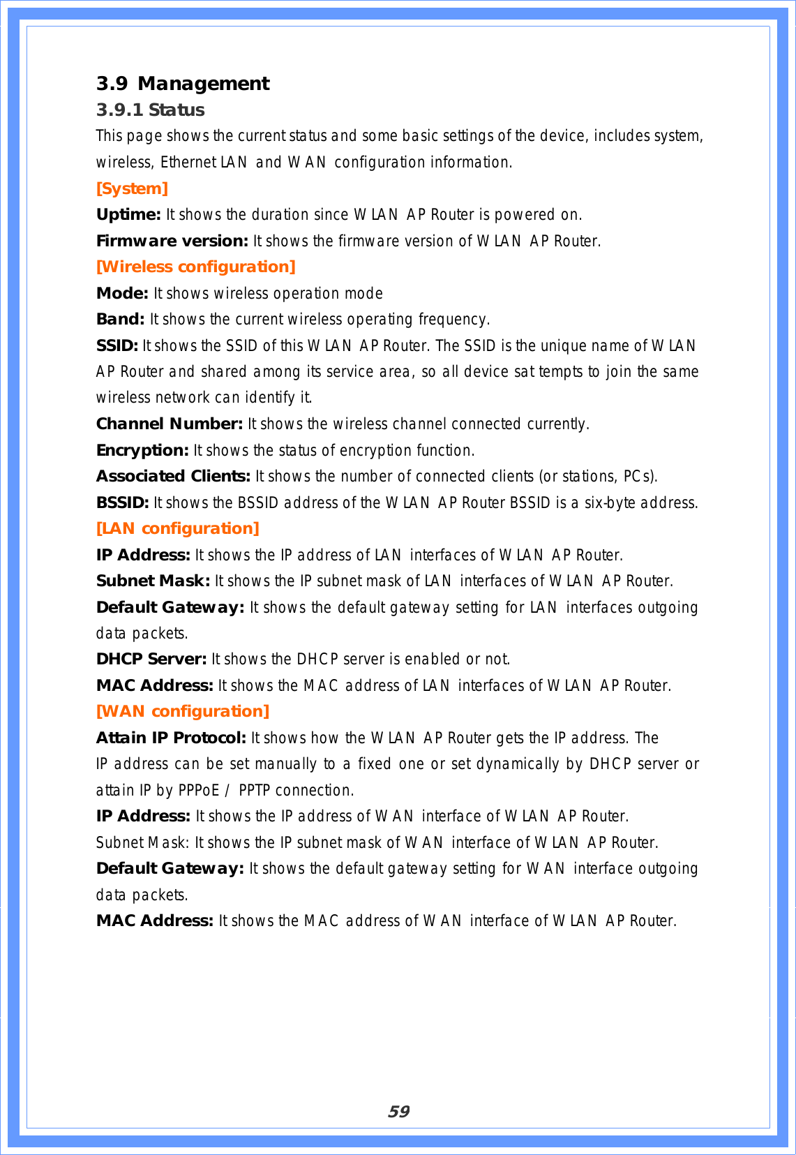 593.9 Management3.9.1 StatusThis page shows the current status and some basic settings of the device, includes system, wireless, Ethernet LAN and WAN configuration information. [System]Uptime: It shows the duration since WLAN AP Router is powered on. Firmware version: It shows the firmware version of WLAN AP Router. [Wireless configuration] Mode: It shows wireless operation mode Band: It shows the current wireless operating frequency. SSID: It shows the SSID of this WLAN AP Router. The SSID is the unique name of WLAN AP Router and shared among its service area, so all device sat tempts to join the same wireless network can identify it. Channel Number: It shows the wireless channel connected currently. Encryption: It shows the status of encryption function. Associated Clients: It shows the number of connected clients (or stations, PCs). BSSID: It shows the BSSID address of the WLAN AP Router BSSID is a six-byte address. [LAN configuration]  IP Address: It shows the IP address of LAN interfaces of WLAN AP Router. Subnet Mask: It shows the IP subnet mask of LAN interfaces of WLAN AP Router. Default Gateway: It shows the default gateway setting for LAN interfaces outgoing data packets. DHCP Server: It shows the DHCP server is enabled or not. MAC Address: It shows the MAC address of LAN interfaces of WLAN AP Router. [WAN configuration] Attain IP Protocol: It shows how the WLAN AP Router gets the IP address. The IP address can be set manually to a fixed one or set dynamically by DHCP server or attain IP by PPPoE / PPTP connection. IP Address: It shows the IP address of WAN interface of WLAN AP Router. Subnet Mask: It shows the IP subnet mask of WAN interface of WLAN AP Router. Default Gateway: It shows the default gateway setting for WAN interface outgoing data packets. MAC Address: It shows the MAC address of WAN interface of WLAN AP Router. 