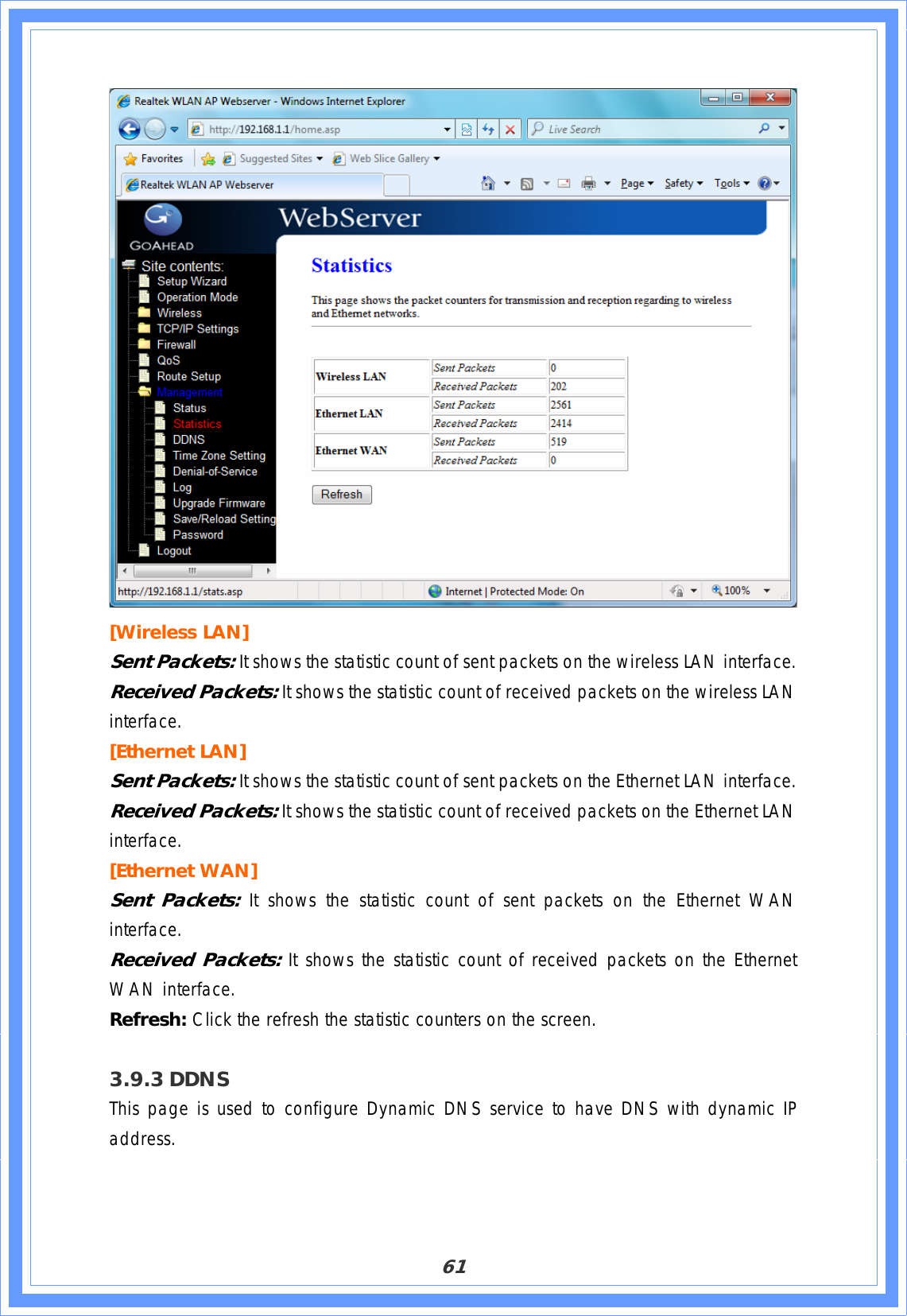 61[Wireless LAN] Sent Packets: It shows the statistic count of sent packets on the wireless LAN interface. Received Packets: It shows the statistic count of received packets on the wireless LAN interface.[Ethernet LAN] Sent Packets: It shows the statistic count of sent packets on the Ethernet LAN interface. Received Packets: It shows the statistic count of received packets on the Ethernet LAN interface.[Ethernet WAN] Sent Packets: It shows the statistic count of sent packets on the Ethernet WAN interface.Received Packets: It shows the statistic count of received packets on the Ethernet WAN interface. Refresh: Click the refresh the statistic counters on the screen. 3.9.3 DDNSThis page is used to configure Dynamic DNS service to have DNS with dynamic IP address.