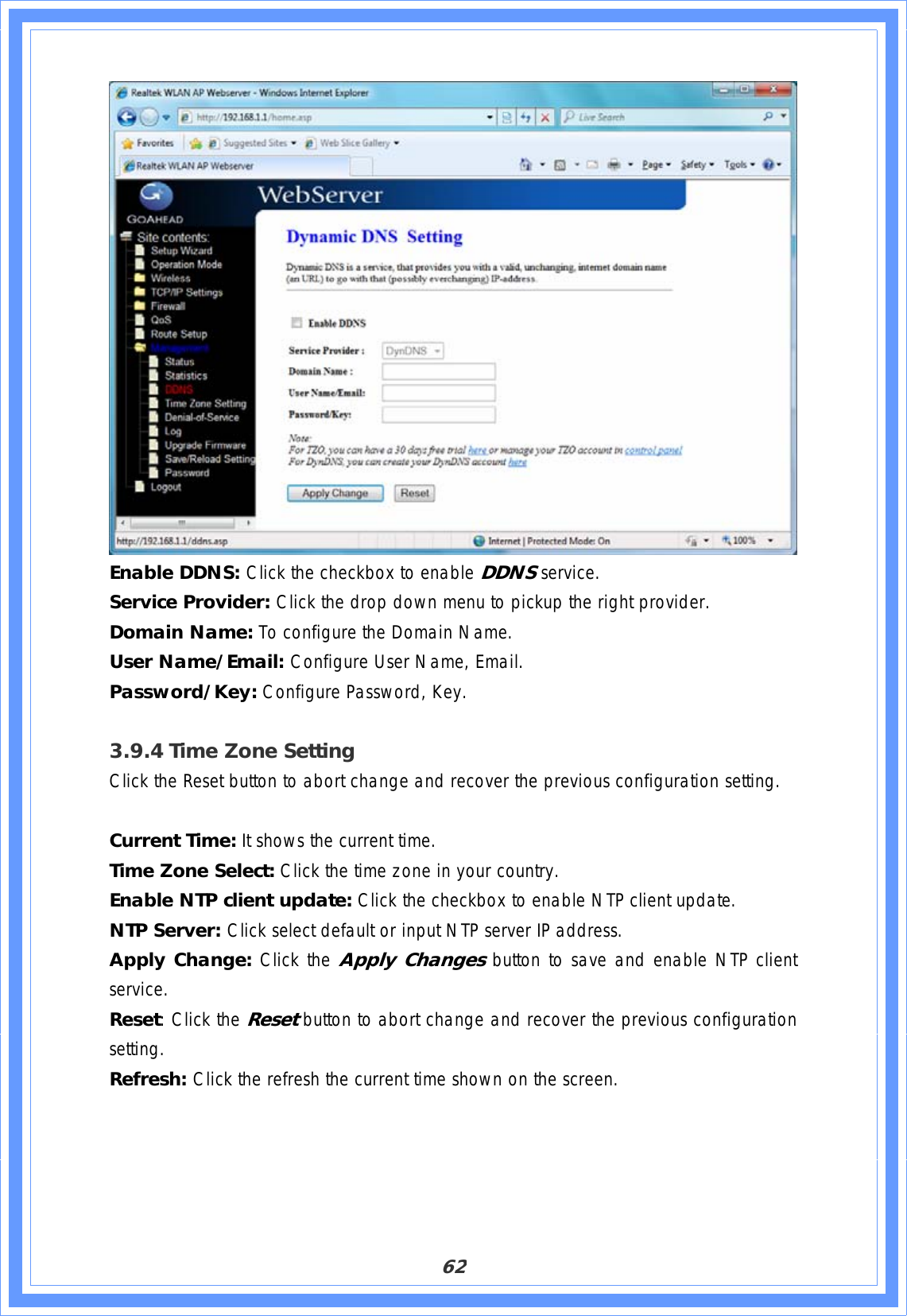 62Enable DDNS: Click the checkbox to enable DDNSservice. Service Provider: Click the drop down menu to pickup the right provider. Domain Name: To configure the Domain Name. User Name/Email: Configure User Name, Email. Password/Key: Configure Password, Key. 3.9.4 Time Zone Setting Click the Reset button to abort change and recover the previous configuration setting. Current Time: It shows the current time. Time Zone Select: Click the time zone in your country. Enable NTP client update: Click the checkbox to enable NTP client update. NTP Server: Click select default or input NTP server IP address. Apply Change: Click the Apply Changes button to save and enable NTP client service. Reset: Click the Resetbutton to abort change and recover the previous configuration setting.Refresh: Click the refresh the current time shown on the screen. 