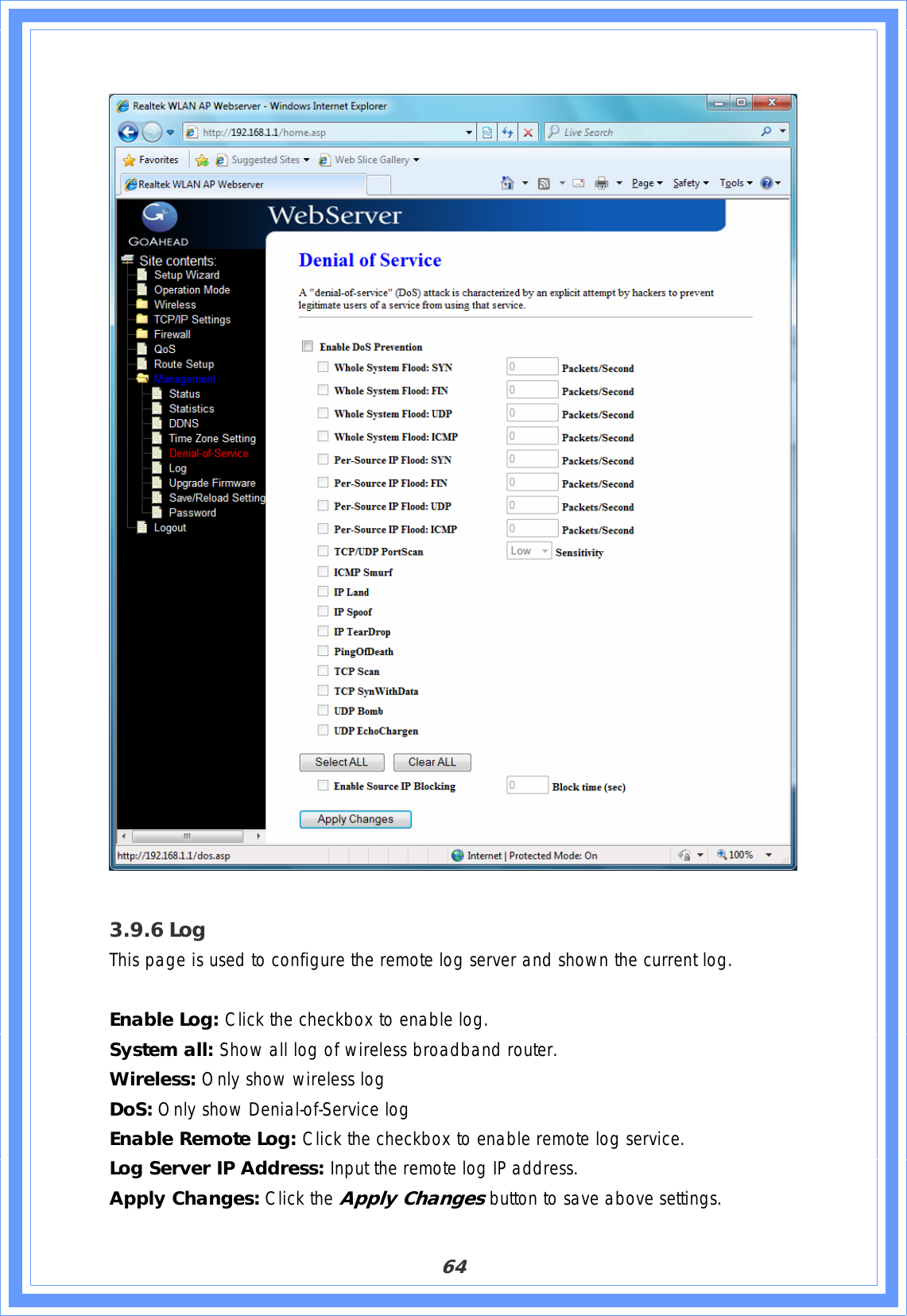 643.9.6 LogThis page is used to configure the remote log server and shown the current log. Enable Log: Click the checkbox to enable log. System all: Show all log of wireless broadband router. Wireless: Only show wireless log DoS: Only show Denial-of-Service log Enable Remote Log: Click the checkbox to enable remote log service. Log Server IP Address: Input the remote log IP address. Apply Changes: Click the Apply Changes button to save above settings. 