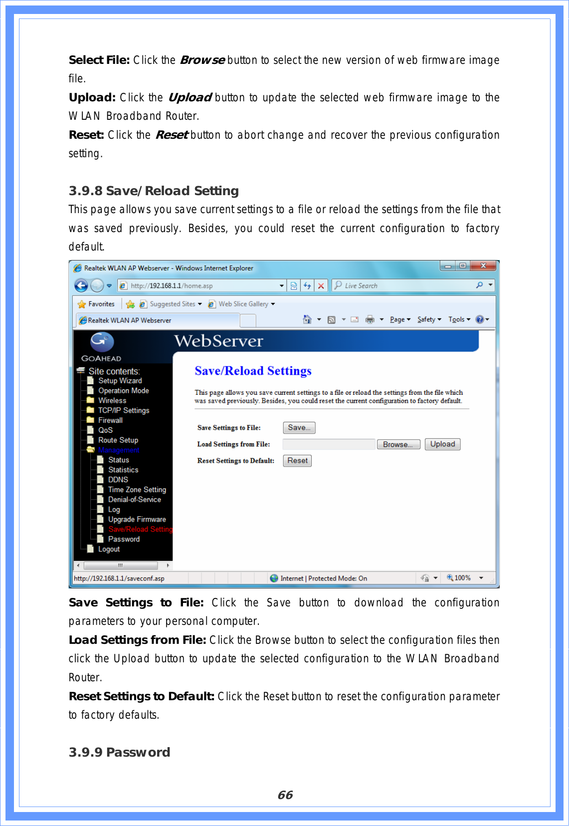 66Select File: Click the Browse button to select the new version of web firmware image file.Upload: Click the Upload button to update the selected web firmware image to the WLAN Broadband Router. Reset: Click the Resetbutton to abort change and recover the previous configuration setting.3.9.8 Save/Reload Setting This page allows you save current settings to a file or reload the settings from the file that was saved previously. Besides, you could reset the current configuration to factory default.  Save Settings to File: Click the Save button to download the configuration parameters to your personal computer. Load Settings from File: Click the Browse button to select the configuration files then click the Upload button to update the selected configuration to the WLAN Broadband Router.Reset Settings to Default: Click the Reset button to reset the configuration parameter to factory defaults.  3.9.9 Password