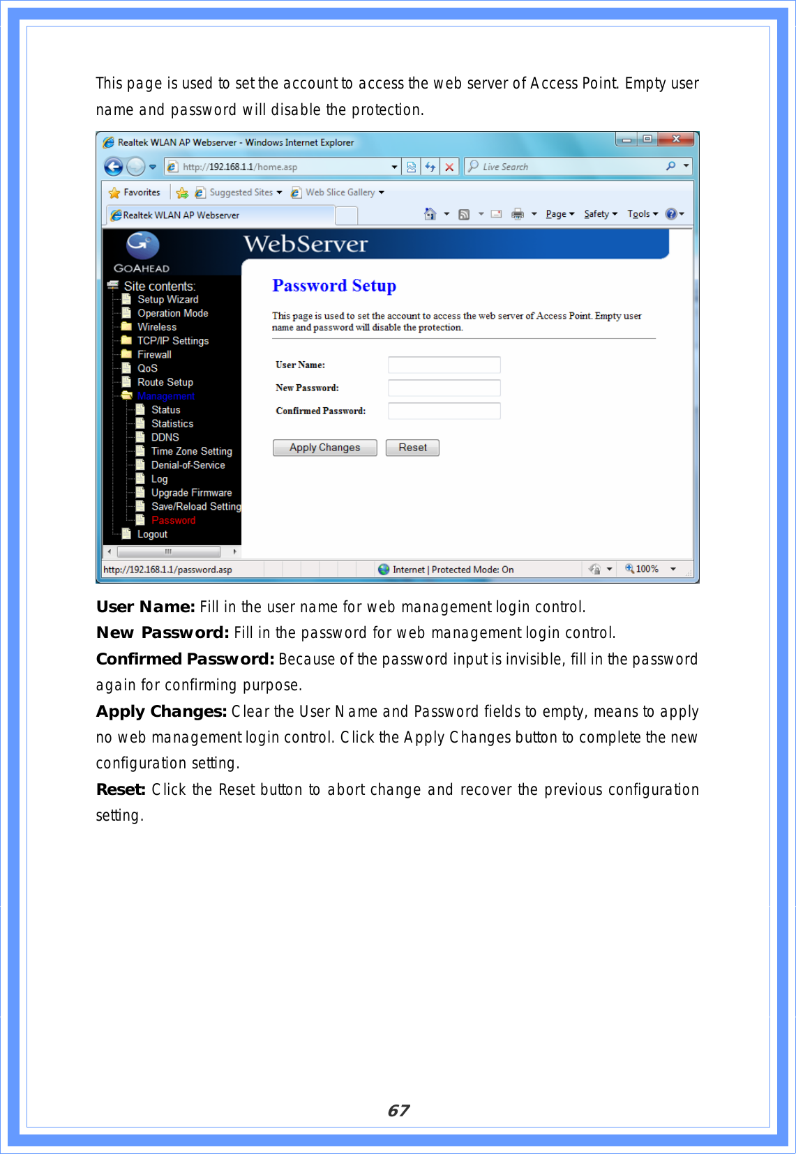 67This page is used to set the account to access the web server of Access Point. Empty user name and password will disable the protection. User Name: Fill in the user name for web management login control. New Password: Fill in the password for web management login control. Confirmed Password: Because of the password input is invisible, fill in the password again for confirming purpose. Apply Changes: Clear the User Name and Password fields to empty, means to apply no web management login control. Click the Apply Changes button to complete the new configuration setting. Reset: Click the Reset button to abort change and recover the previous configuration setting.