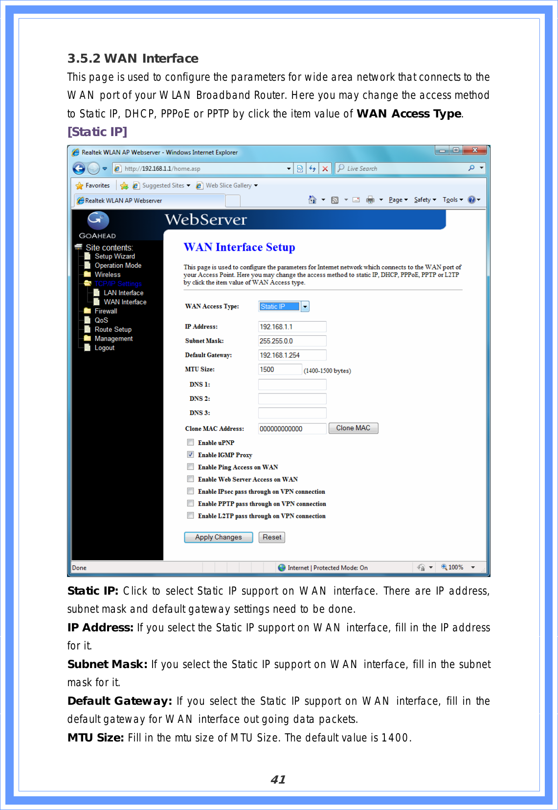 413.5.2 WAN Interface This page is used to configure the parameters for wide area network that connects to the WAN port of your WLAN Broadband Router. Here you may change the access method to Static IP, DHCP, PPPoE or PPTP by click the item value of WAN Access Type.[Static IP] Static IP: Click to select Static IP support on WAN interface. There are IP address, subnet mask and default gateway settings need to be done. IP Address: If you select the Static IP support on WAN interface, fill in the IP address for it. Subnet Mask: If you select the Static IP support on WAN interface, fill in the subnet mask for it. Default Gateway: If you select the Static IP support on WAN interface, fill in the default gateway for WAN interface out going data packets.MTU Size: Fill in the mtu size of MTU Size. The default value is 1400. 