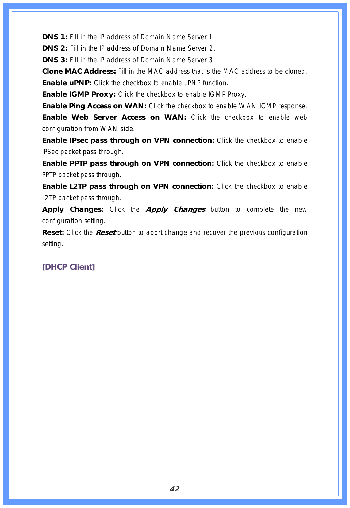 42DNS 1: Fill in the IP address of Domain Name Server 1. DNS 2: Fill in the IP address of Domain Name Server 2. DNS 3: Fill in the IP address of Domain Name Server 3. Clone MAC Address: Fill in the MAC address that is the MAC address to be cloned. Enable uPNP: Click the checkbox to enable uPNP function. Enable IGMP Proxy: Click the checkbox to enable IGMP Proxy. Enable Ping Access on WAN: Click the checkbox to enable WAN ICMP response. Enable Web Server Access on WAN: Click the checkbox to enable web configuration from WAN side. Enable IPsec pass through on VPN connection: Click the checkbox to enable IPSec packet pass through. Enable PPTP pass through on VPN connection: Click the checkbox to enable PPTP packet pass through. Enable L2TP pass through on VPN connection: Click the checkbox to enable L2TP packet pass through. Apply Changes: Click the Apply Changes button to complete the new configuration setting. Reset: Click the Resetbutton to abort change and recover the previous configuration setting.[DHCP Client] 