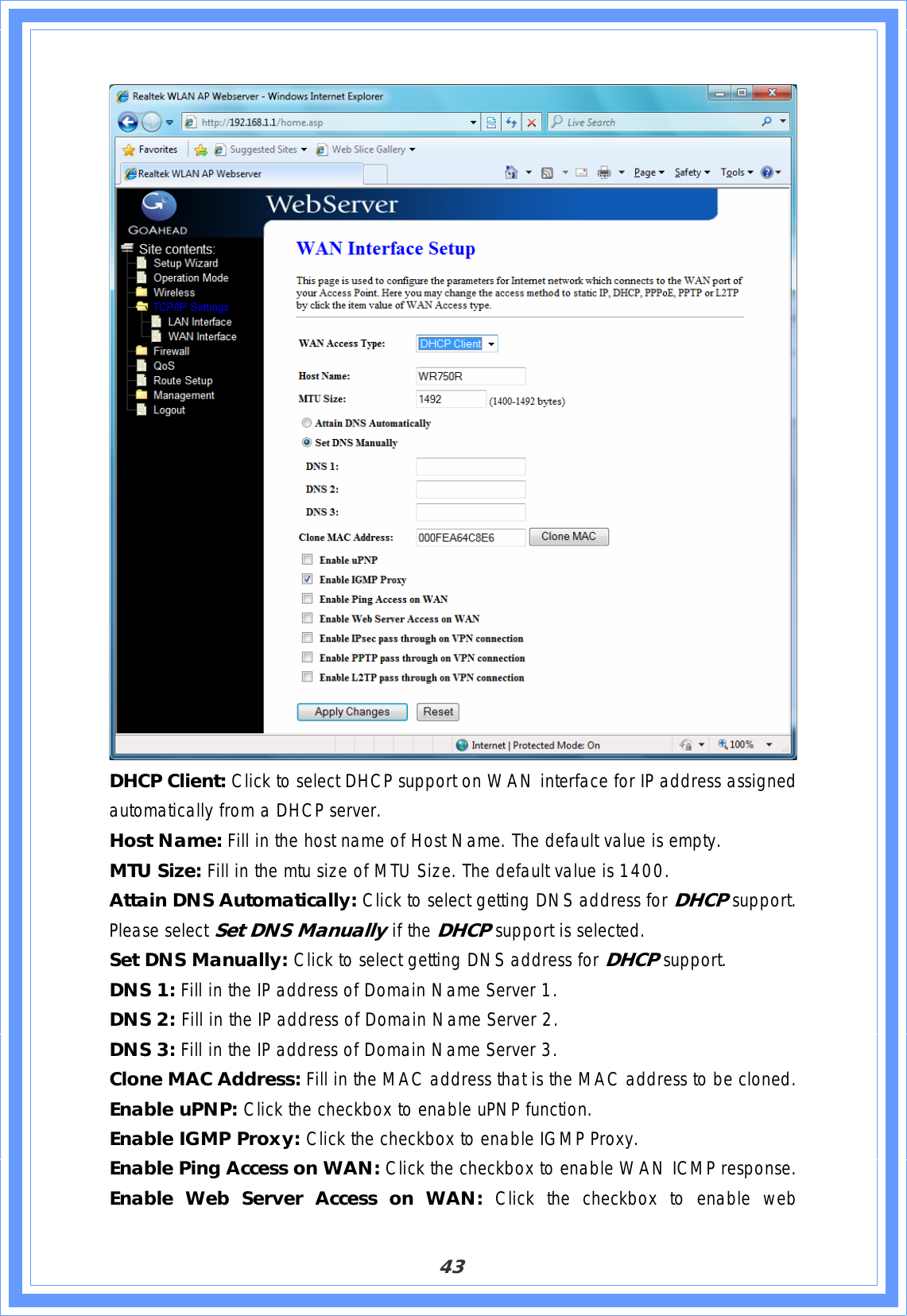 43DHCP Client: Click to select DHCP support on WAN interface for IP address assigned automatically from a DHCP server. Host Name: Fill in the host name of Host Name. The default value is empty. MTU Size: Fill in the mtu size of MTU Size. The default value is 1400. Attain DNS Automatically: Click to select getting DNS address for DHCPsupport.Please select Set DNS Manually if the DHCPsupport is selected. Set DNS Manually: Click to select getting DNS address for DHCPsupport.DNS 1: Fill in the IP address of Domain Name Server 1. DNS 2: Fill in the IP address of Domain Name Server 2. DNS 3: Fill in the IP address of Domain Name Server 3. Clone MAC Address: Fill in the MAC address that is the MAC address to be cloned. Enable uPNP: Click the checkbox to enable uPNP function. Enable IGMP Proxy: Click the checkbox to enable IGMP Proxy. Enable Ping Access on WAN: Click the checkbox to enable WAN ICMP response. Enable Web Server Access on WAN: Click the checkbox to enable web 