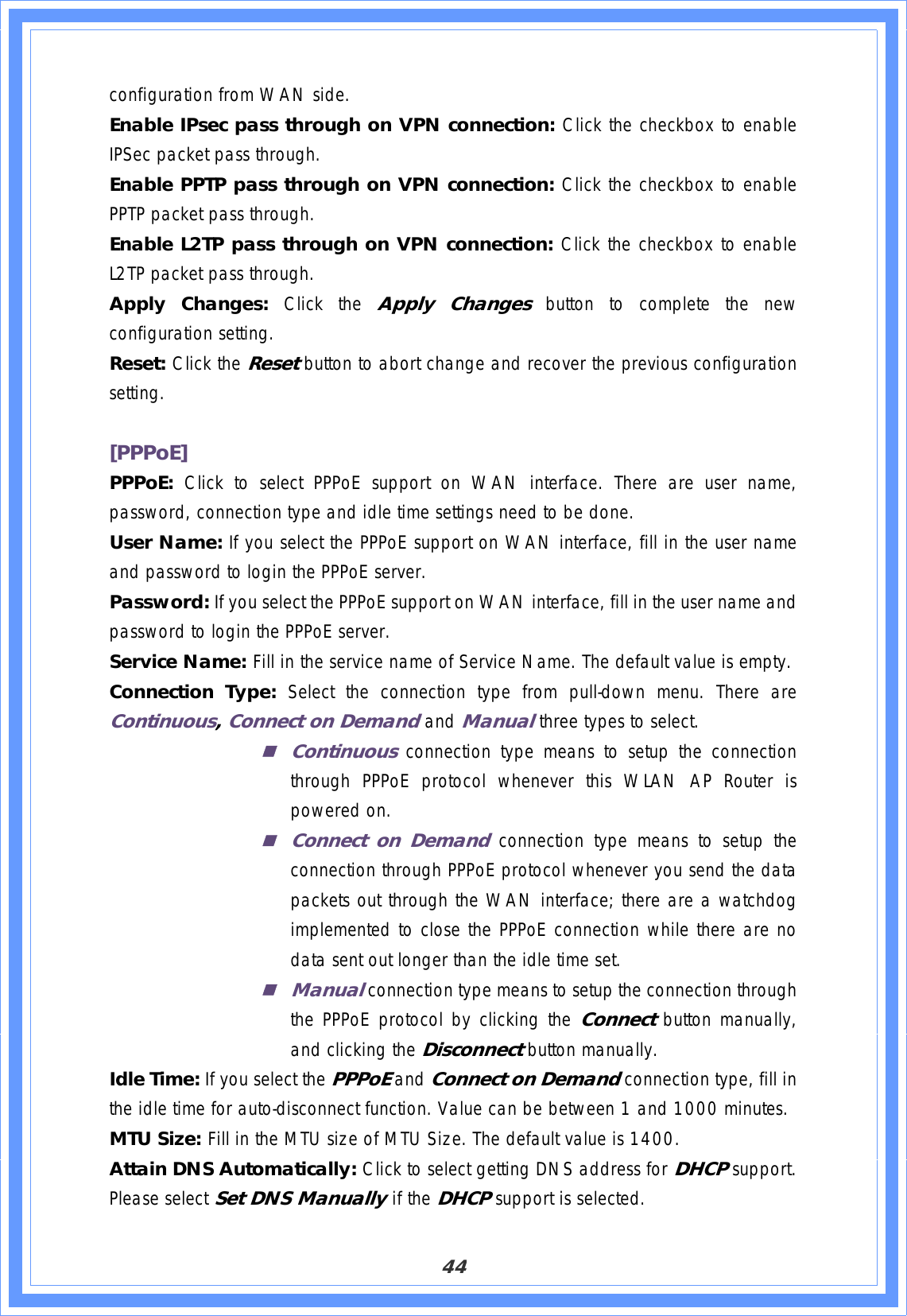 44configuration from WAN side. Enable IPsec pass through on VPN connection: Click the checkbox to enable IPSec packet pass through. Enable PPTP pass through on VPN connection: Click the checkbox to enable PPTP packet pass through. Enable L2TP pass through on VPN connection: Click the checkbox to enable L2TP packet pass through. Apply Changes: Click the Apply Changes button to complete the new configuration setting. Reset: Click the Resetbutton to abort change and recover the previous configuration setting.[PPPoE]PPPoE: Click to select PPPoE support on WAN interface. There are user name, password, connection type and idle time settings need to be done. User Name: If you select the PPPoE support on WAN interface, fill in the user name and password to login the PPPoE server. Password: If you select the PPPoE support on WAN interface, fill in the user name and password to login the PPPoE server. Service Name: Fill in the service name of Service Name. The default value is empty. Connection Type: Select the connection type from pull-down menu. There areContinuous,Connect on DemandandManualthree types to select. Continuousconnection type means to setup the connection through PPPoE protocol whenever this WLAN AP Router is powered on. Connect on Demandconnection type means to setup the connection through PPPoE protocol whenever you send the data packets out through the WAN interface; there are a watchdog implemented to close the PPPoE connection while there are no data sent out longer than the idle time set. Manualconnection type means to setup the connection through the PPPoE protocol by clicking the Connectbutton manually, and clicking the Disconnectbutton manually. Idle Time: If you select the PPPoE andConnect on Demand connection type, fill in the idle time for auto-disconnect function. Value can be between 1 and 1000 minutes. MTU Size: Fill in the MTU size of MTU Size. The default value is 1400. Attain DNS Automatically: Click to select getting DNS address for DHCPsupport.Please select Set DNS Manually if the DHCPsupport is selected. 