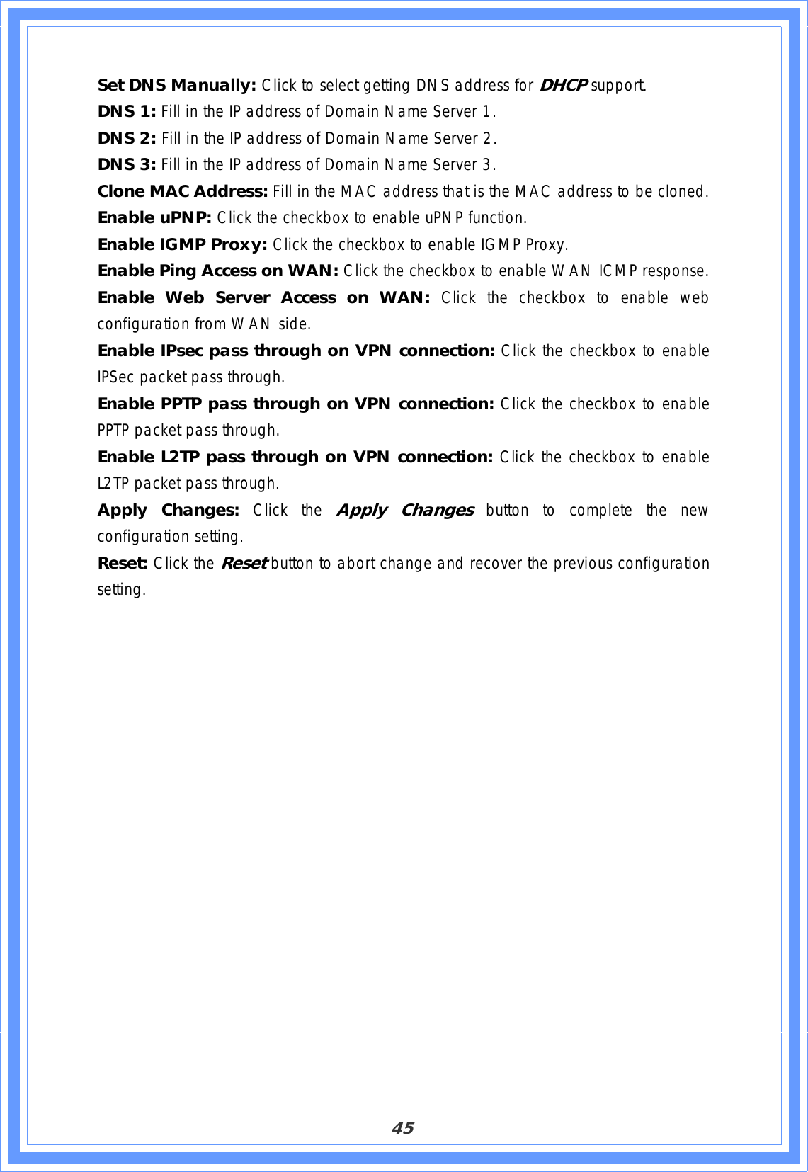 45Set DNS Manually: Click to select getting DNS address for DHCPsupport.DNS 1: Fill in the IP address of Domain Name Server 1. DNS 2: Fill in the IP address of Domain Name Server 2. DNS 3: Fill in the IP address of Domain Name Server 3. Clone MAC Address: Fill in the MAC address that is the MAC address to be cloned. Enable uPNP: Click the checkbox to enable uPNP function. Enable IGMP Proxy: Click the checkbox to enable IGMP Proxy. Enable Ping Access on WAN: Click the checkbox to enable WAN ICMP response. Enable Web Server Access on WAN: Click the checkbox to enable web configuration from WAN side. Enable IPsec pass through on VPN connection: Click the checkbox to enable IPSec packet pass through. Enable PPTP pass through on VPN connection: Click the checkbox to enable PPTP packet pass through. Enable L2TP pass through on VPN connection: Click the checkbox to enable L2TP packet pass through. Apply Changes: Click the Apply Changes button to complete the new configuration setting. Reset: Click the Resetbutton to abort change and recover the previous configuration setting.