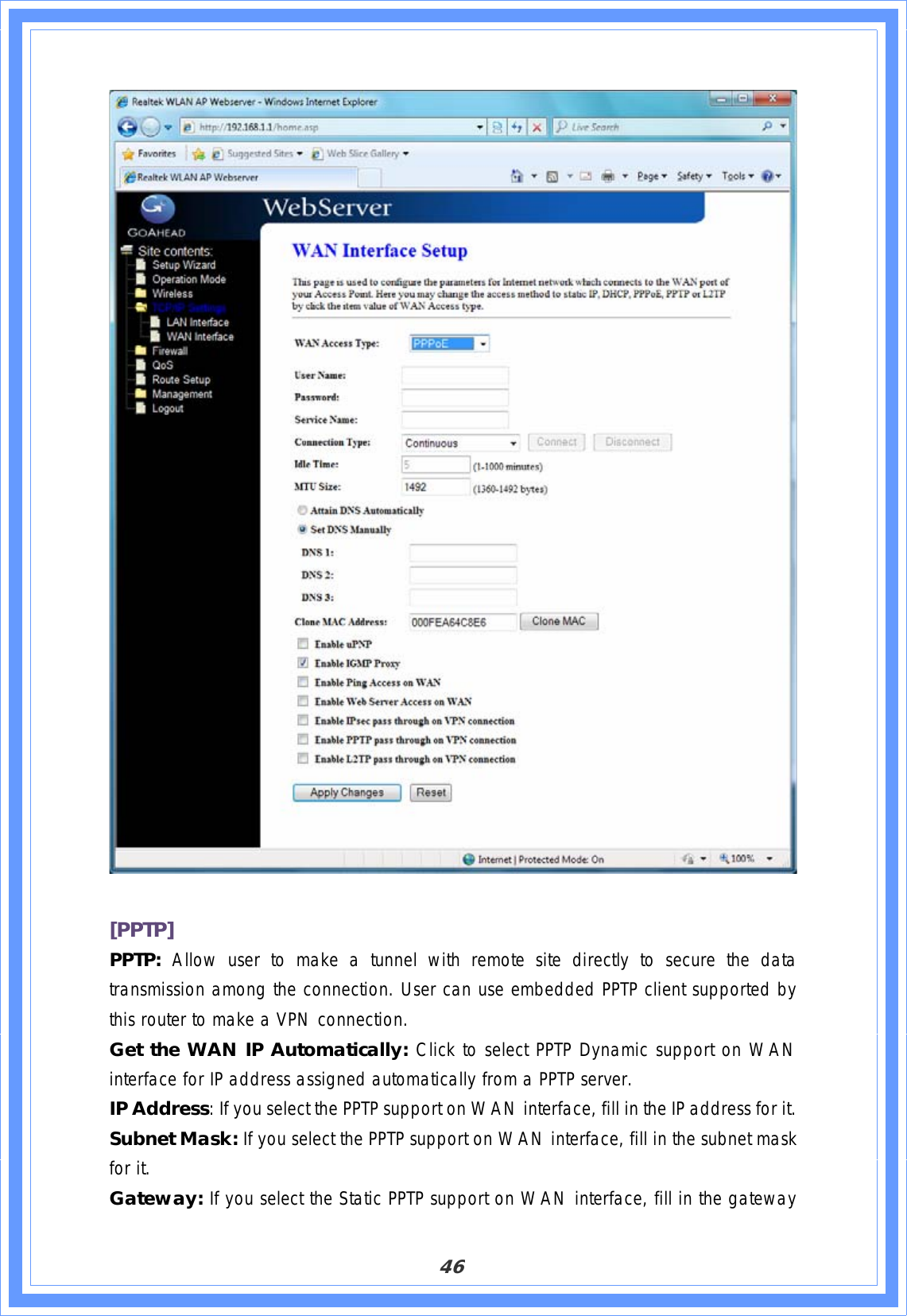 46[PPTP]PPTP: Allow user to make a tunnel with remote site directly to secure the data transmission among the connection. User can use embedded PPTP client supported by this router to make a VPN connection.Get the WAN IP Automatically: Click to select PPTP Dynamic support on WAN interface for IP address assigned automatically from a PPTP server. IP Address: If you select the PPTP support on WAN interface, fill in the IP address for it. Subnet Mask: If you select the PPTP support on WAN interface, fill in the subnet mask for it. Gateway: If you select the Static PPTP support on WAN interface, fill in the gateway 