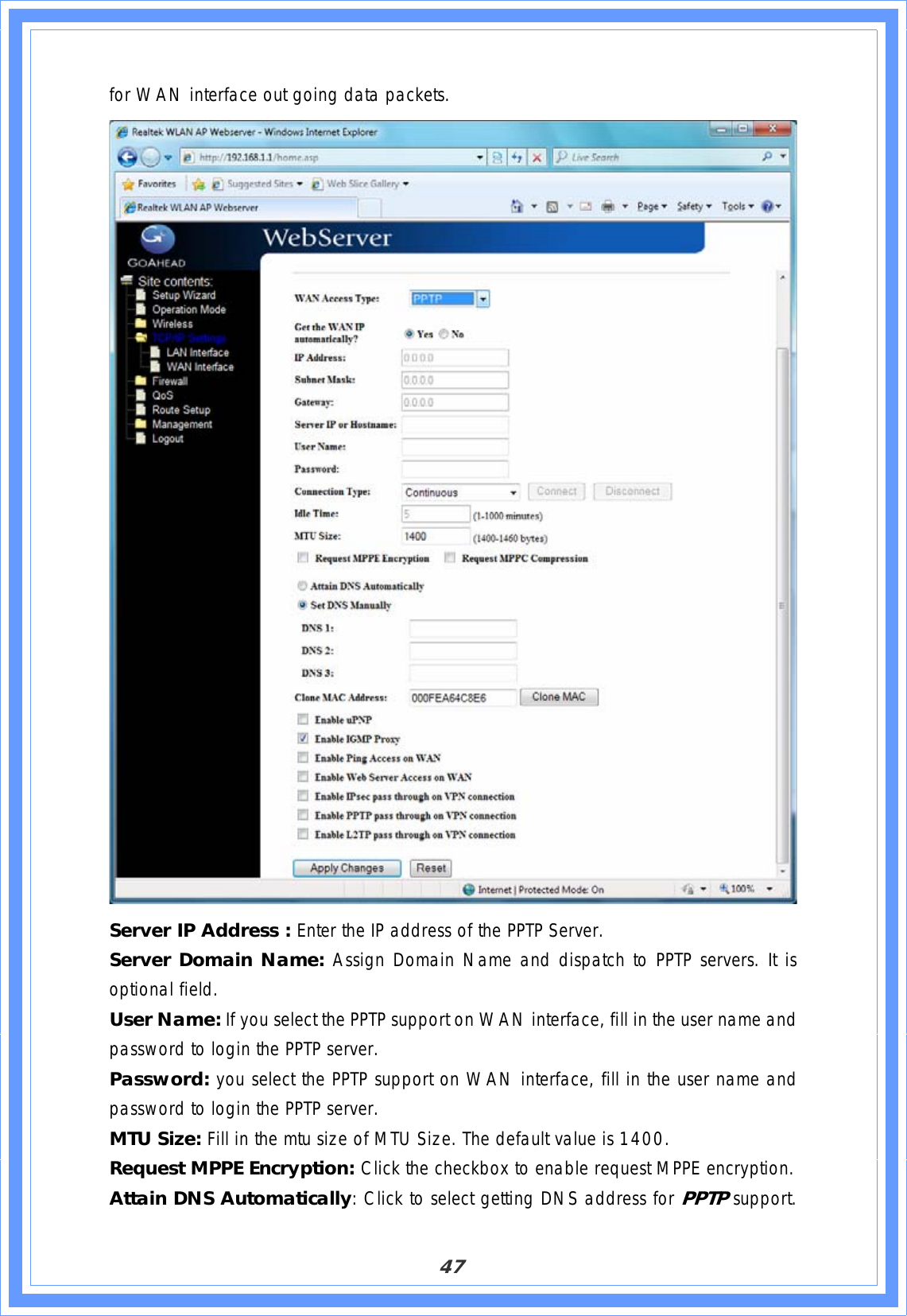 47for WAN interface out going data packets. Server IP Address : Enter the IP address of the PPTP Server. Server Domain Name: Assign Domain Name and dispatch to PPTP servers. It is optional field. User Name: If you select the PPTP support on WAN interface, fill in the user name and password to login the PPTP server. Password: you select the PPTP support on WAN interface, fill in the user name and password to login the PPTP server. MTU Size: Fill in the mtu size of MTU Size. The default value is 1400. Request MPPE Encryption: Click the checkbox to enable request MPPE encryption. Attain DNS Automatically: Click to select getting DNS address for PPTP support.