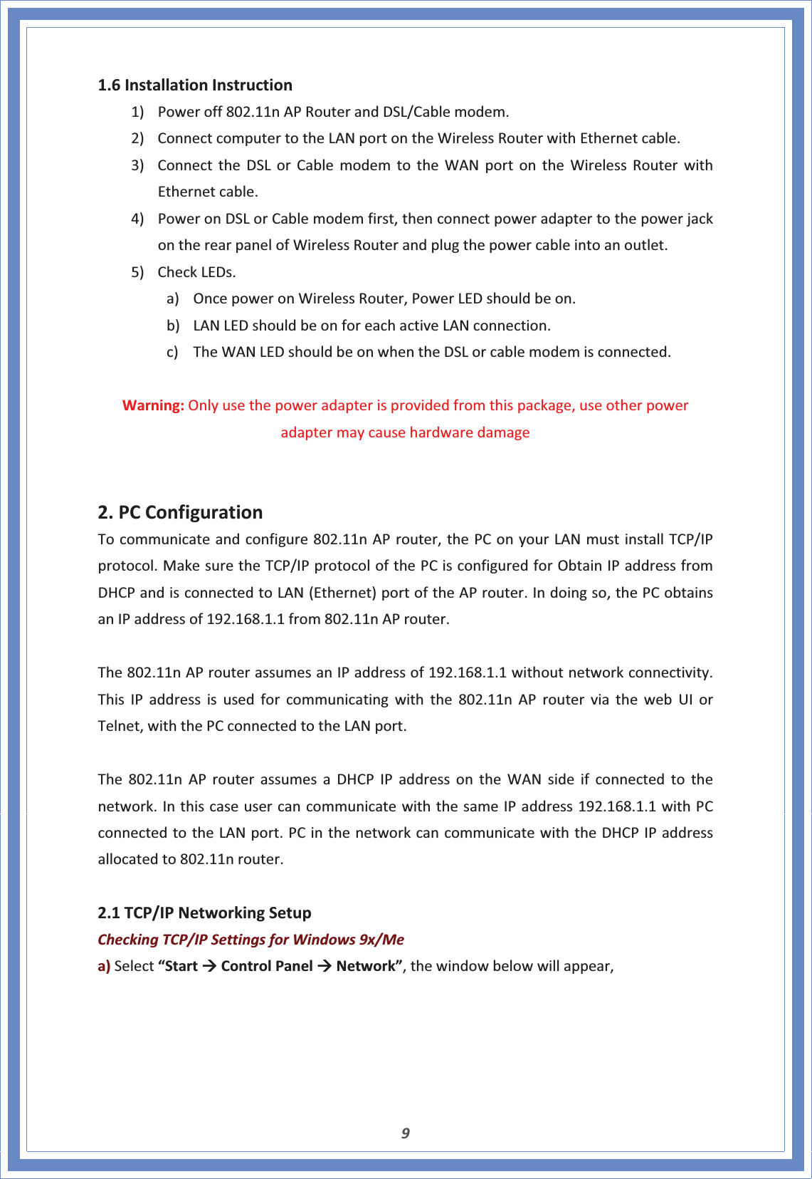 91.6InstallationInstruction1) Poweroff802.11nAPRouterandDSL/Cablemodem.2) ConnectcomputertotheLANportontheWirelessRouterwithEthernetcable.3) ConnecttheDSLorCablemodemtotheWANportontheWirelessRouterwithEthernetcable.4) PoweronDSLorCablemodemfirst,thenconnectpoweradaptertothepowerjackontherearpanelofWirelessRouterandplugthepowercableintoanoutlet.5) CheckLEDs.a) OncepoweronWirelessRouter,PowerLEDshouldbeon.b) LANLEDshouldbeonforeachactiveLANconnection.c) TheWANLEDshouldbeonwhentheDSLorcablemodemisconnected.Warning:Onlyusethepoweradapterisprovidedfromthispackage,useotherpoweradaptermaycausehardwaredamage2.PCConfigurationTocommunicateandconfigure802.11nAProuter,thePConyourLANmustinstallTCP/IPprotocol.MakesuretheTCP/IPprotocolofthePCisconfiguredforObtainIPaddressfromDHCPandisconnectedtoLAN(Ethernet)portoftheAProuter.Indoingso,thePCobtainsanIPaddressof192.168.1.1from802.11nAProuter.The802.11nAProuterassumesanIPaddressof192.168.1.1withoutnetworkconnectivity.ThisIPaddressisusedforcommunicatingwiththe802.11nAProuterviathewebUIorTelnet,withthePCconnectedtotheLANport.The802.11nAProuterassumesaDHCPIPaddressontheWANsideifconnectedtothenetwork.InthiscaseusercancommunicatewiththesameIPaddress192.168.1.1withPCconnectedtotheLANport.PCinthenetworkcancommunicatewiththeDHCPIPaddressallocatedto802.11nrouter.2.1TCP/IPNetworkingSetupCheckingTCP/IPSettingsforWindows9x/Mea)Select“StartÆControlPanelÆNetwork”,thewindowbelowwillappear,