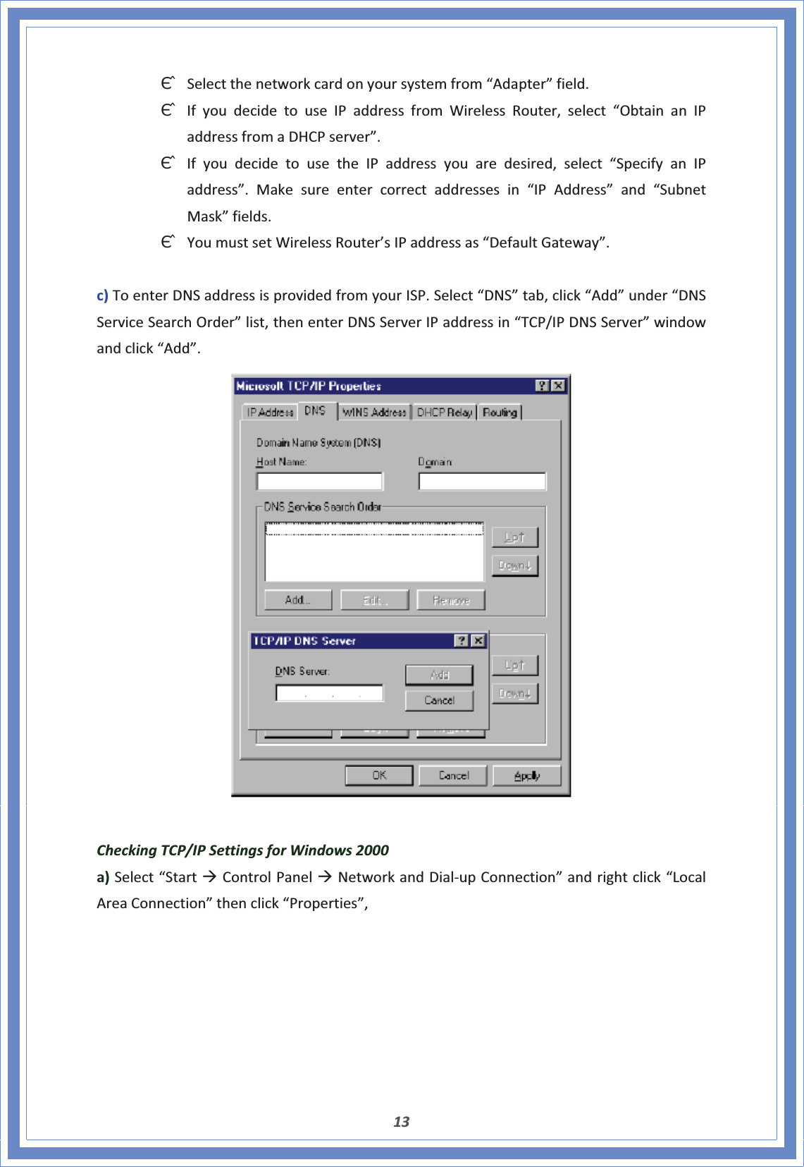 13ΘʳSelectthenetworkcardonyoursystemfrom“Adapter”field.ΘʳIfyoudecidetouseIPaddressfromWirelessRouter,select“ObtainanIPaddressfromaDHCPserver”.ΘʳIfyoudecidetousetheIPaddressyouaredesired,select“SpecifyanIPaddress”.Makesureentercorrectaddressesin“IPAddress”and“SubnetMask”fields.ΘʳYoumustsetWirelessRouter’sIPaddressas“DefaultGateway”.c)ToenterDNSaddressisprovidedfromyourISP.Select“DNS”tab,click“Add”under“DNSServiceSearchOrder”list,thenenterDNSServerIPaddressin“TCP/IPDNSServer”windowandclick“Add”.CheckingTCP/IPSettingsforWindows2000a)Select“StartÆControlPanelÆNetworkandDialͲupConnection”andrightclick“LocalAreaConnection”thenclick“Properties”,