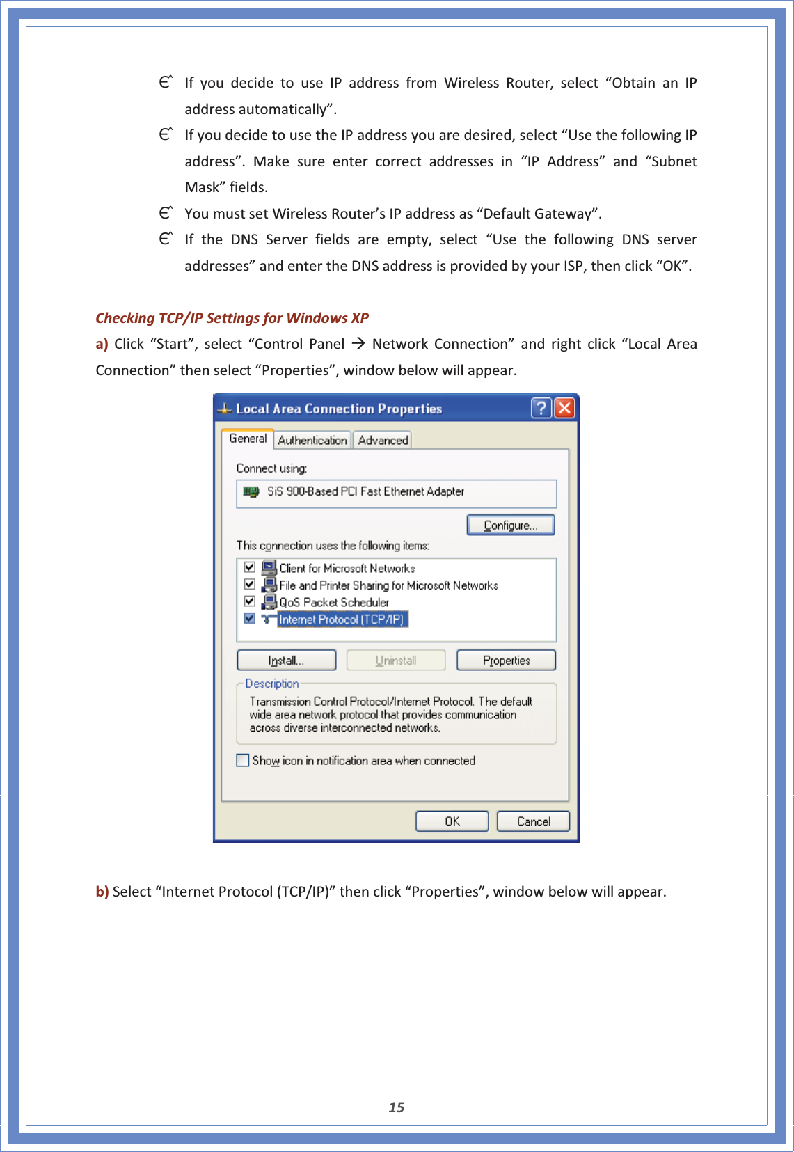 15ΘʳIfyoudecidetouseIPaddressfromWirelessRouter,select“ObtainanIPaddressautomatically”.ΘʳIfyoudecidetousetheIPaddressyouaredesired,select“UsethefollowingIPaddress”.Makesureentercorrectaddressesin“IPAddress”and“SubnetMask”fields.ΘʳYoumustsetWirelessRouter’sIPaddressas“DefaultGateway”.ΘʳIftheDNSServerfieldsareempty,select“UsethefollowingDNSserveraddresses”andentertheDNSaddressisprovidedbyyourISP,thenclick“OK”.CheckingTCP/IPSettingsforWindowsXPa)Click“Start”,select“ControlPanelÆNetworkConnection”andrightclick“LocalAreaConnection”thenselect“Properties”,windowbelowwillappear.b)Select“InternetProtocol(TCP/IP)”thenclick“Properties”,windowbelowwillappear.