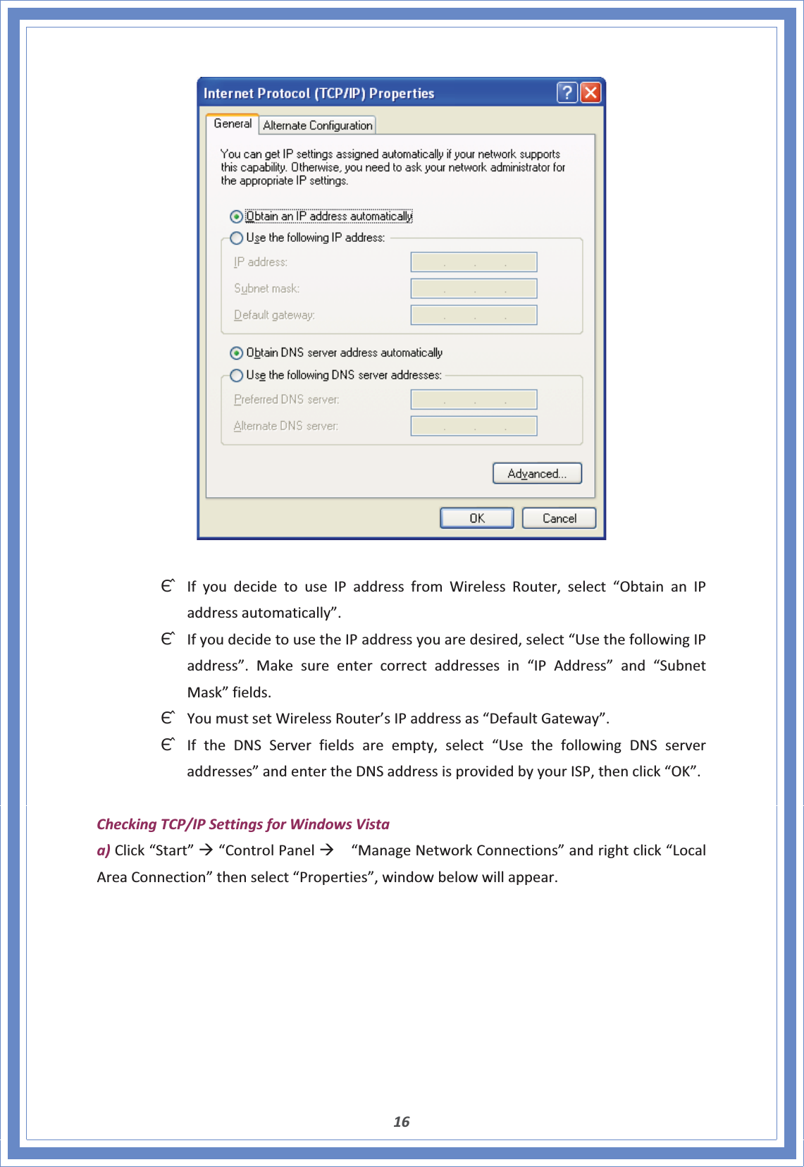 16ΘʳIfyoudecidetouseIPaddressfromWirelessRouter,select“ObtainanIPaddressautomatically”.ΘʳIfyoudecidetousetheIPaddressyouaredesired,select“UsethefollowingIPaddress”.Makesureentercorrectaddressesin“IPAddress”and“SubnetMask”fields.ΘʳYoumustsetWirelessRouter’sIPaddressas“DefaultGateway”.ΘʳIftheDNSServerfieldsareempty,select“UsethefollowingDNSserveraddresses”andentertheDNSaddressisprovidedbyyourISP,thenclick“OK”.CheckingTCP/IPSettingsforWindowsVistaa)Click“Start”Æ“ControlPanelÆ“ManageNetworkConnections”andrightclick“LocalAreaConnection”thenselect“Properties”,windowbelowwillappear.